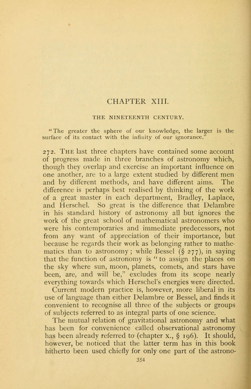CHAPTER XIII. THE NINETEENTH CENTURY. The greater the sphere of our knowledge, the larger is the surface of its contact with the infinity of our ignorance. 272. The last three chapters have contained some account of progress made in three branches of astronomy which, though they overlap and exercise an important influence on one another, are to a large extent studied by different men and by different methods, and have different aims. The difference is perhaps best realised by thinking of the work of a great master in each department, Bradley, Laplace, and Herschel. So great is the difference that Delambre in his standard history of astronomy all but ignores the work of the great school of mathematical astronomers who were his contemporaries and immediate predecessors, not from any want of appreciation of their importance, but because he regards their work as belonging rather to mathe- matics than to astronomy; while Bessel (§ 277), in saying that the function of astronomy is to assign the places on the sky where sun, moon, planets, comets, and stars have been, are, and will be, excludes from its scope nearly everything towards which Herschel's energies were directed. Current modern practice is, however, more liberal in its use of language than either Delambre or Bessel, and finds it convenient to recognise all three of the subjects or groups of subjects referred to as integral parts of one science. The mutual relation of gravitational astronomy and what has been for convenience called observational astronomy has been already referred to (chapter x., § 196). It should, however, be noticed that the latter term has in this book hitherto been used chiefly for only one part of the astrono-