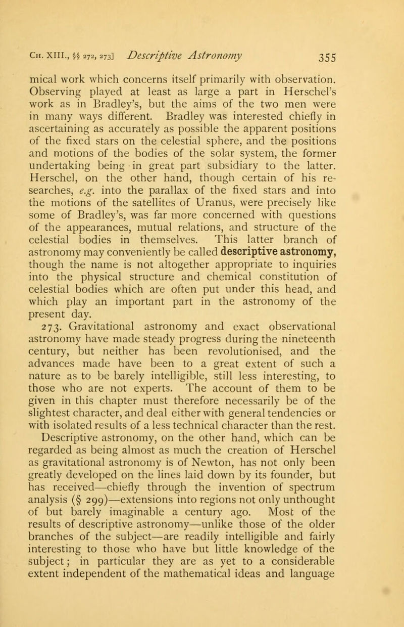 mical work which concerns itself primarily with observation. Observing played at least as large a part in Herschel's work as in Bradley's, but the aims of the two men were in many ways different. Bradley was interested chiefly in ascertaining as accurately as possible the apparent positions of the fixed stars on the celestial sphere, and the positions and motions of the bodies of the solar system, the former undertaking being in great part subsidiary to the latter. Herschel, on the other hand, though certain of his re- searches, e.g. into the parallax of the fixed stars and into the motions of the satellites of Uranus, were precisely like some of Bradley's, was far more concerned with questions of the appearances, mutual relations, and structure of the celestial bodies in themselves. This latter branch of astronomy may conveniently be called descriptive astronomy, though the name is not altogether appropriate to inquiries into the physical structure and chemical constitution of celestial bodies which are often put under this head, and which play an important part in the astronomy of the present day. 273. Gravitational astronomy and exact observational astronomy have made steady progress during the nineteenth century, but neither has been revolutionised, and the advances made have been to a great extent of such a nature as to be barely intelligible, still less interesting, to those who are not experts. The account of them to be given in this chapter must therefore necessarily be of the slightest character, and deal either with general tendencies or with isolated results of a less technical character than the rest. Descriptive astronomy, on the other hand, which can be regarded as being almost as much the creation of Herschel as gravitational astronomy is of Newton, has not only been greatly developed on the lines laid down by its founder, but has received—chiefly through the invention of spectrum analysis (§ 299)—extensions into regions not only unthought of but barely imaginable a century ago. Most of the results of descriptive astronomy—unlike those of the older branches of the subject—are readily intelligible and fairly interesting to those who have but little knowledge of the subject; in particular they are as yet to a considerable extent independent of the mathematical ideas and language