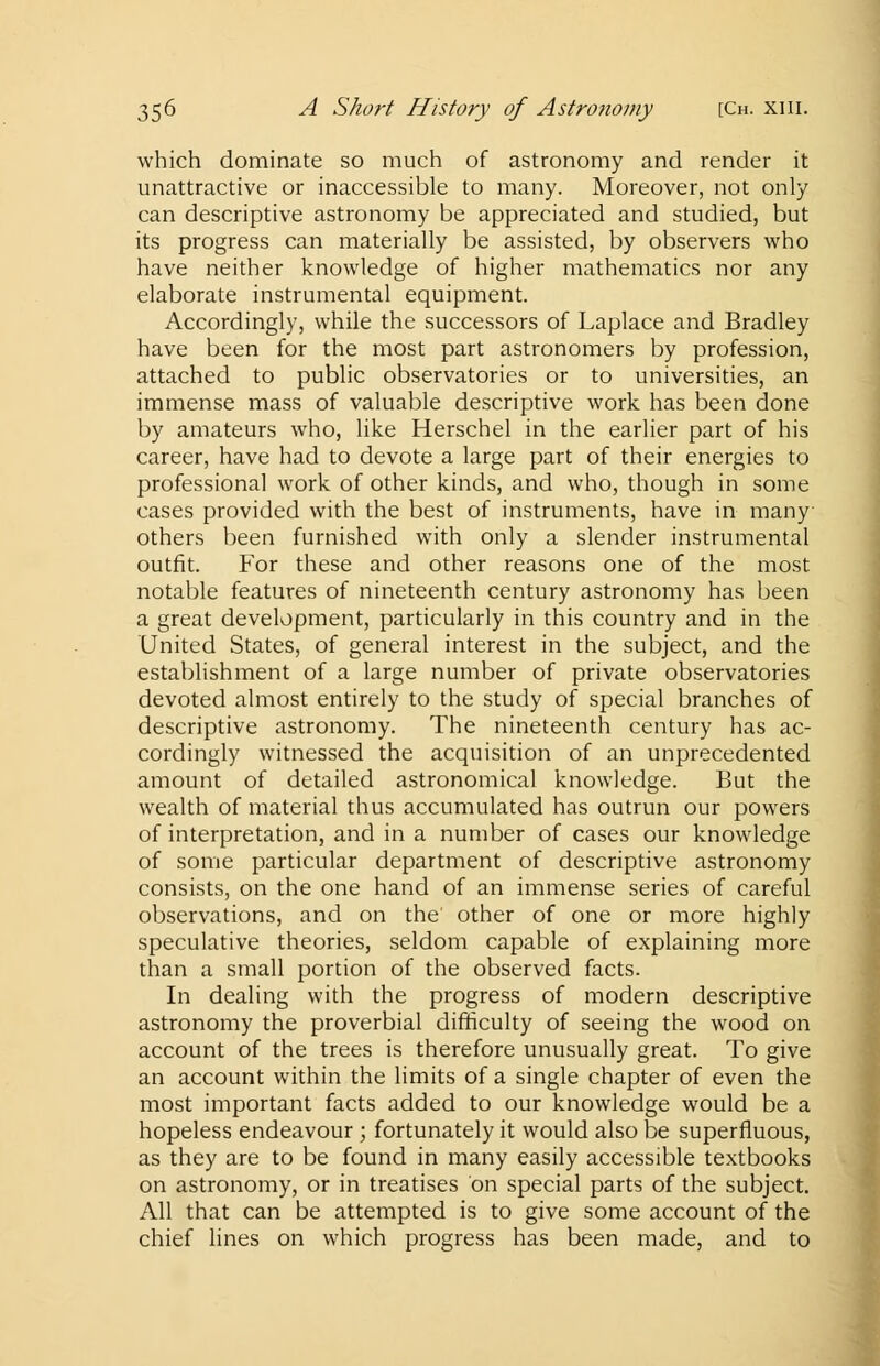 which dominate so much of astronomy and render it unattractive or inaccessible to many. Moreover, not only can descriptive astronomy be appreciated and studied, but its progress can materially be assisted, by observers who have neither knowledge of higher mathematics nor any elaborate instrumental equipment. Accordingly, while the successors of Laplace and Bradley have been for the most part astronomers by profession, attached to public observatories or to universities, an immense mass of valuable descriptive work has been done by amateurs who, like Herschel in the earlier part of his career, have had to devote a large part of their energies to professional work of other kinds, and who, though in some cases provided with the best of instruments, have in many- others been furnished with only a slender instrumental outfit. For these and other reasons one of the most notable features of nineteenth century astronomy has been a great development, particularly in this country and in the United States, of general interest in the subject, and the establishment of a large number of private observatories devoted almost entirely to the study of special branches of descriptive astronomy. The nineteenth century has ac- cordingly witnessed the acquisition of an unprecedented amount of detailed astronomical knowledge. But the wealth of material thus accumulated has outrun our powers of interpretation, and in a number of cases our knowledge of some particular department of descriptive astronomy consists, on the one hand of an immense series of careful observations, and on the other of one or more highly speculative theories, seldom capable of explaining more than a small portion of the observed facts. In dealing with the progress of modern descriptive astronomy the proverbial difficulty of seeing the wood on account of the trees is therefore unusually great. To give an account within the limits of a single chapter of even the most important facts added to our knowledge would be a hopeless endeavour ; fortunately it would also be superfluous, as they are to be found in many easily accessible textbooks on astronomy, or in treatises on special parts of the subject. All that can be attempted is to give some account of the chief lines on which progress has been made, and to