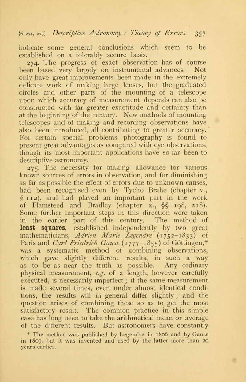 indicate some general conclusions which seem to be established on a tolerably secure basis. 274. The progress of exact observation has of course been based very largely on instrumental advances. Not only have great improvements been made in the extremely delicate work of making large lenses, but the graduated circles and other parts of the mounting of a telescope upon which accuracy of measurement depends can also be constructed with far greater exactitude and certainty than at the beginning of the century. New methods of mounting telescopes and of making and recording observations have also been introduced, all contributing to greater accuracy. For certain special problems photography is found to present great advantages as compared with eye-observations, though its most important applications have so far been to descriptive astronomy. 275. The necessity for making allowance for various known sources of errors in observation, and for diminishing as far as possible the effect of errors due to unknown causes, had been recognised even by Tycho Brahe (chapter v., § no), and had played an important part in the work of Flamsteed and Bradley (chapter x., §§ 198, 218). Some further important steps in this direction were taken in the earlier part of this century. The method of least squares, established independently by two great mathematicians, Adrien Marie Legendre (1752-1833) of Paris and Carl Friedrich Gauss (1777-1855) of Gottingen,* was a systematic method of combining observations, which gave slightly different results, in such a way as to be as near the truth as possible. Any ordinary physical measurement, e.g. of a length, however carefully executed, is necessarily imperfect; if the same measurement is made several times, even under almost identical condi- tions, the results will in general differ slightly ; and the question arises of combining these so as to get the most satisfactory result. The common practice in this simple case has long been to take the arithmetical mean or average of the different results. But astronomers have constantly * The method was published by Legendre in 1S06 and by Gauss in 1809, but it was invented and used by the latter more than 20 years earlier.