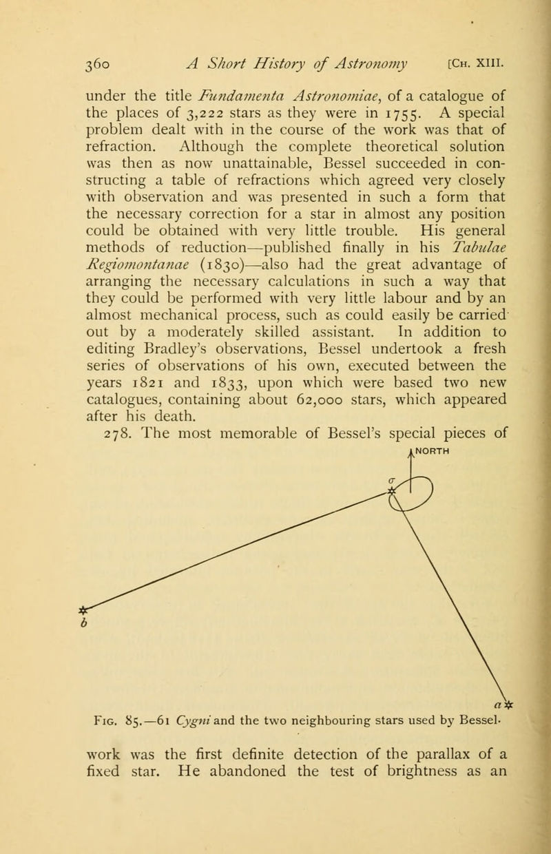 under the title Fundamenta Astrofiomiae, of a catalogue of the places of 3,222 stars as they were in 1755. A special problem dealt with in the course of the work was that of refraction. Although the complete theoretical solution was then as now unattainable, Bessel succeeded in con- structing a table of refractions which agreed very closely with observation and was presented in such a form that the necessary correction for a star in almost any position could be obtained with very little trouble. His general methods of reduction—published finally in his Tabulae Regiomontanae (1830)—also had the great advantage of arranging the necessary calculations in such a way that they could be performed with very little labour and by an almost mechanical process, such as could easily be carried out by a moderately skilled assistant. In addition to editing Bradley's observations, Bessel undertook a fresh series of observations of his own, executed between the years 1821 and 1833, upon which were based two new catalogues, containing about 62,000 stars, which appeared after his death. 278. The most memorable of Bessel's special pieces of «* Fig. 85.—61 Cygni and the two neighbouring stars used by Bessel- work was the first definite detection of the parallax of a fixed star. He abandoned the test of brightness as an