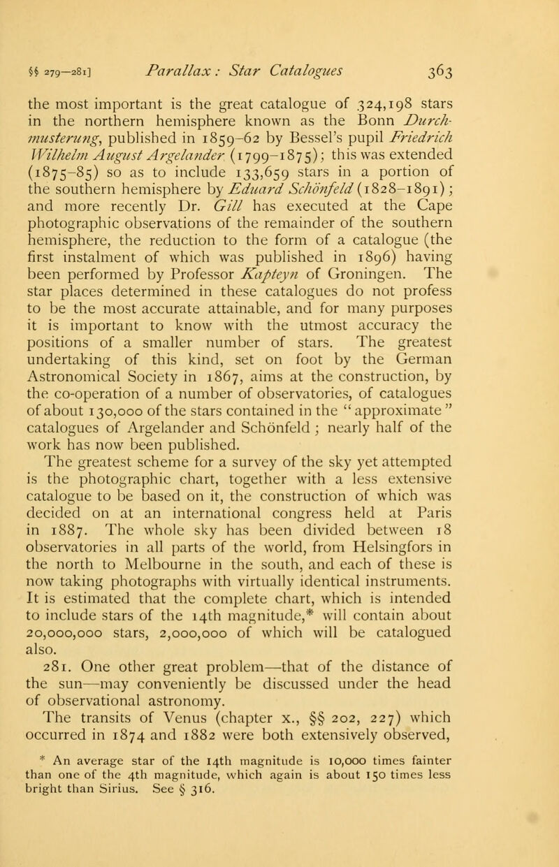 the most important is the great catalogue of 324,198 stars in the northern hemisphere known as the Bonn Durch- musterung, published in 1859-62 by Bessel's pupil Friedrich Wilhelm August Argelander (1799-1875); this was extended (1875-85) so as to include 133,659 stars in a portion of the southern hemisphere by Eduard Schonfe Id {1828-1891); and more recently Dr. Gill has executed at the Cape photographic observations of the remainder of the southern hemisphere, the reduction to the form of a catalogue (the first instalment of which was published in 1896) having been performed by Professor Kapteyn of Groningen. The star places determined in these catalogues do not profess to be the most accurate attainable, and for many purposes it is important to know with the utmost accuracy the positions of a smaller number of stars. The greatest undertaking of this kind, set on foot by the German Astronomical Society in 1867, aims at the construction, by the co-operation of a number of observatories, of catalogues of about 130,000 of the stars contained in the approximate catalogues of Argelander and Schonfeld ; nearly half of the work has now been published. The greatest scheme for a survey of the sky yet attempted is the photographic chart, together with a less extensive catalogue to be based on it, the construction of which was decided on at an international congress held at Paris in 1887. The whole sky has been divided between 18 observatories in all parts of the world, from Helsingfors in the north to Melbourne in the south, and each of these is now taking photographs with virtually identical instruments. It is estimated that the complete chart, which is intended to include stars of the 14th magnitude,* will contain about 20,000,000 stars, 2,000,000 of which will be catalogued also. 281. One other great problem—that of the distance of the sun—may conveniently be discussed under the head of observational astronomy. The transits of Venus (chapter x., §§ 202, 227) which occurred in 1874 and 1882 were both extensively observed, * An average star of the 14th magnitude is 10,000 times fainter than one of the 4th magnitude, which again is about 150 times less bright than Sirius. See § 316.