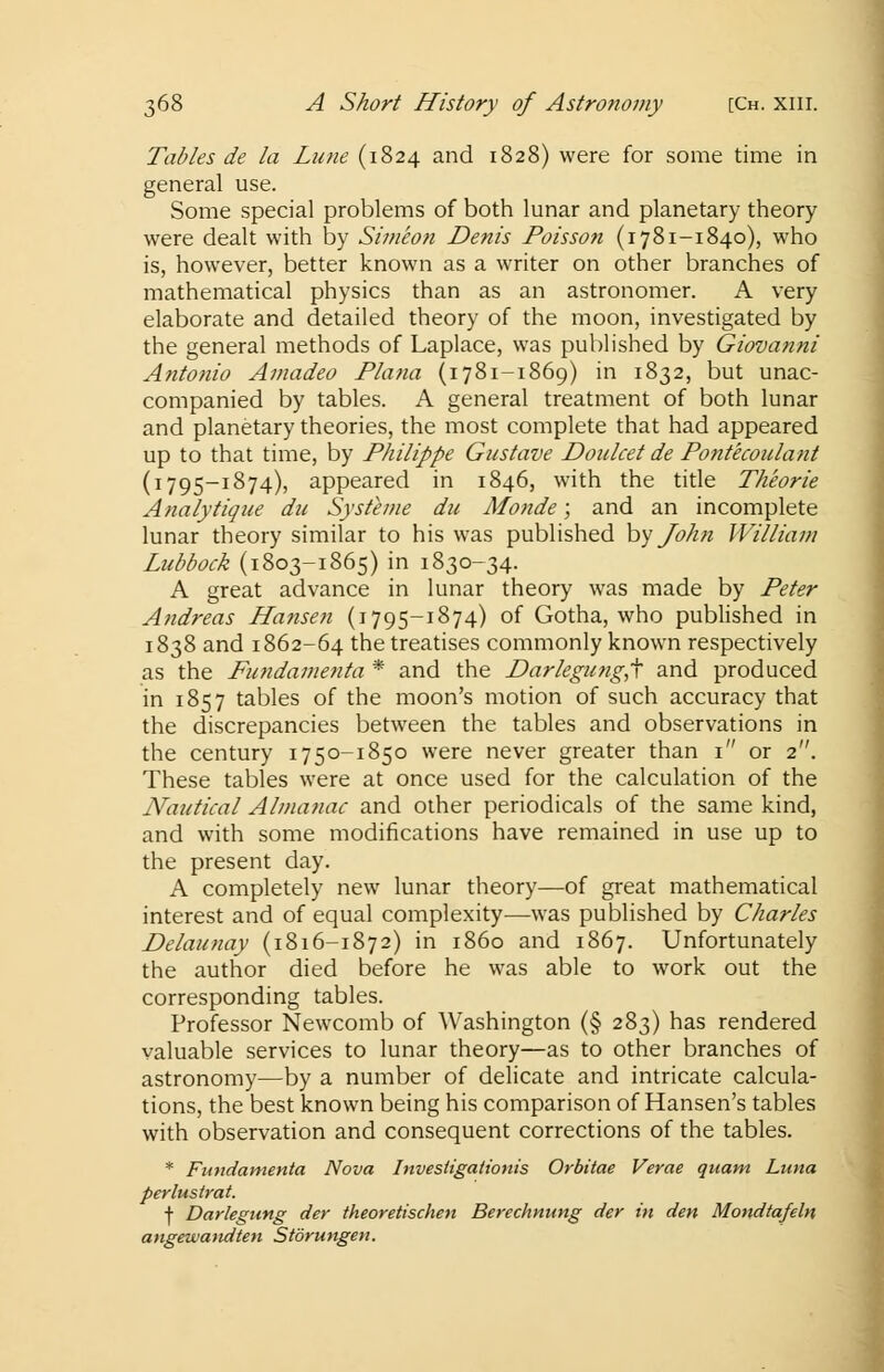 Tables de la Lune (1824 and 1828) were for some time in general use. Some special problems of both lunar and planetary theory were dealt with by Simeon Denis Poisson (1781-1840), who is, however, better known as a writer on other branches of mathematical physics than as an astronomer. A very elaborate and detailed theory of the moon, investigated by the general methods of Laplace, was published by Giovanni Antonio Amadeo Plana (1781-1869) in 1832, but unac- companied by tables. A general treatment of both lunar and planetary theories, the most complete that had appeared up to that time, by Philippe Gustave Doulcet de Pontecoulant (1795-1874), appeared in 1846, with the title Theorie Analytique du Sysfeme du Monde; and an incomplete lunar theory similar to his was published by John William Lubbock (1803-1865) in 1830-34. A great advance in lunar theory was made by Peter Andreas Hansen (1795-1874) of Gotha, who published in 1838 and 1862-64 the treatises commonly known respectively as the Fundamenta * and the P>arlegung,t and produced in 1857 tables of the moon's motion of such accuracy that the discrepancies between the tables and observations in the century 1750-1850 were never greater than 1 or 2. These tables were at once used for the calculation of the Nautical Almanac and other periodicals of the same kind, and with some modifications have remained in use up to the present day. A completely new lunar theory—of great mathematical interest and of equal complexity—was published by Charles Delaunay (1816-1872) in i860 and 1867. Unfortunately the author died before he was able to work out the corresponding tables. Professor Newcomb of Washington (§ 283) has rendered valuable services to lunar theory—as to other branches of astronomy—by a number of delicate and intricate calcula- tions, the best known being his comparison of Hansen's tables with observation and consequent corrections of the tables. * Fundamenta Nova Investigationis Orbitae Verae quant Luna perlustrat. f Darlegung der theoretischen Berechnung der in den Mondtafeln angewandten Storungen.