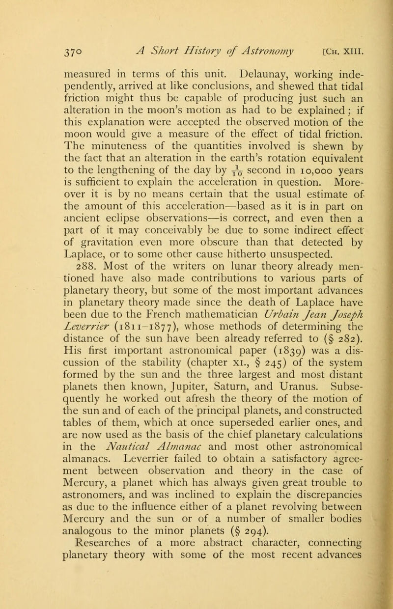 measured in terms of this unit. Delaunay, working inde- pendently, arrived at like conclusions, and shewed that tidal friction might thus be capable of producing just such an alteration in the moon's motion as had to be explained \ if this explanation were accepted the observed motion of the moon would give a measure of the effect of tidal friction. The minuteness of the quantities involved is shewn by the fact that an alteration in the earth's rotation equivalent to the lengthening of the day by ~ second in 10,000 years is sufficient to explain the acceleration in question. More- over it is by no means certain that the usual estimate of the amount of this acceleration—based as it is in part on ancient eclipse observations—is correct, and even then a part of it may conceivably be due to some indirect effect of gravitation even more obscure than that detected by Laplace, or to some other cause hitherto unsuspected. 288. Most of the writers on lunar theory already men- tioned have also made contributions to various parts of planetary theory, but some of the most important advances in planetary theory made since the death of Laplace have been due to the French mathematician Urbain Jean Joseph Leverrier (1811-1877), whose methods of determining the distance of the sun have been already referred to (§ 282). His first important astronomical paper (1839) was a dis- cussion of the stability (chapter xi., § 245) of the system formed by the sun and the three largest and most distant planets then known, Jupiter, Saturn, and Uranus. Subse- quently he worked out afresh the theory of the motion of the sun and of each of the principal planets, and constructed tables of them, which at once superseded earlier ones, and are now used as the basis of the chief planetary calculations in the Nautical Almanac and most other astronomical almanacs. Leverrier failed to obtain a satisfactory agree- ment between observation and theory in the case of Mercury, a planet which has always given great trouble to astronomers, and was inclined to explain the discrepancies as due to the influence either of a planet revolving between Mercury and the sun or of a number of smaller bodies analogous to the minor planets (§ 294). Researches of a more abstract character, connecting planetary theory with some of the most recent advances