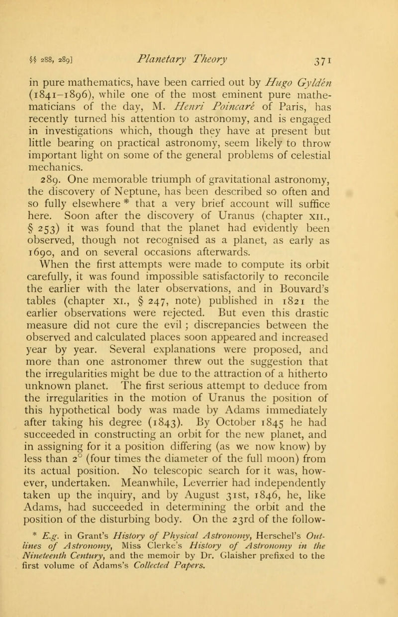 in pure mathematics, have been carried out by Hugo Gyldhi (1841-1896), while one of the most eminent pure mathe- maticians of the day, M. Henri Poincare of Paris, has recently turned his attention to astronomy, and is engaged in investigations which, though they have at present but little bearing on practical astronomy, seem likely to throw important light on some of the general problems of celestial mechanics. 289. One memorable triumph of gravitational astronomy, the discovery of Neptune, has been described so often and so fully elsewhere * that a very brief account will suffice here. Soon after the discovery of Uranus (chapter xn., § 253) it was found that the planet had evidently been observed, though not recognised as a planet, as early as 1690, and on several occasions afterwards. When the first attempts were made to compute its orbit carefully, it was found impossible satisfactorily to reconcile the earlier with the later observations, and in Bouvard's tables (chapter xi., § 247, note) published in 1821 the earlier observations were rejected. But even this drastic measure did not cure the evil; discrepancies between the observed and calculated places soon appeared and increased year by year. Several explanations were proposed, and more than one astronomer threw out the suggestion that the irregularities might be due to the attraction of a hitherto unknown planet. The first serious attempt to deduce from the irregularities in the motion of Uranus the position of this hypothetical body was made by Adams immediately after taking his degree (1843). By October 1845 he had succeeded in constructing an orbit for the new planet, and in assigning for it a position differing (as we now know) by less than 20 (four times the diameter of the full moon) from its actual position. No telescopic search for it was, how- ever, undertaken. Meanwhile, Leverrier had independently taken up the inquiry, and by August 31st, 1846, he, like Adams, had succeeded in determining the orbit and the position of the disturbing body. On the 23rd of the follow- * E.g. in Grant's History of Physical Astronomy, Herschel's Out- lines of Astronomy, Miss Clerke's History of Astronomy in the Nineteenth Century, and the memoir by Dr. Glaisher prefixed to the first volume of Adams's Collected Papers.