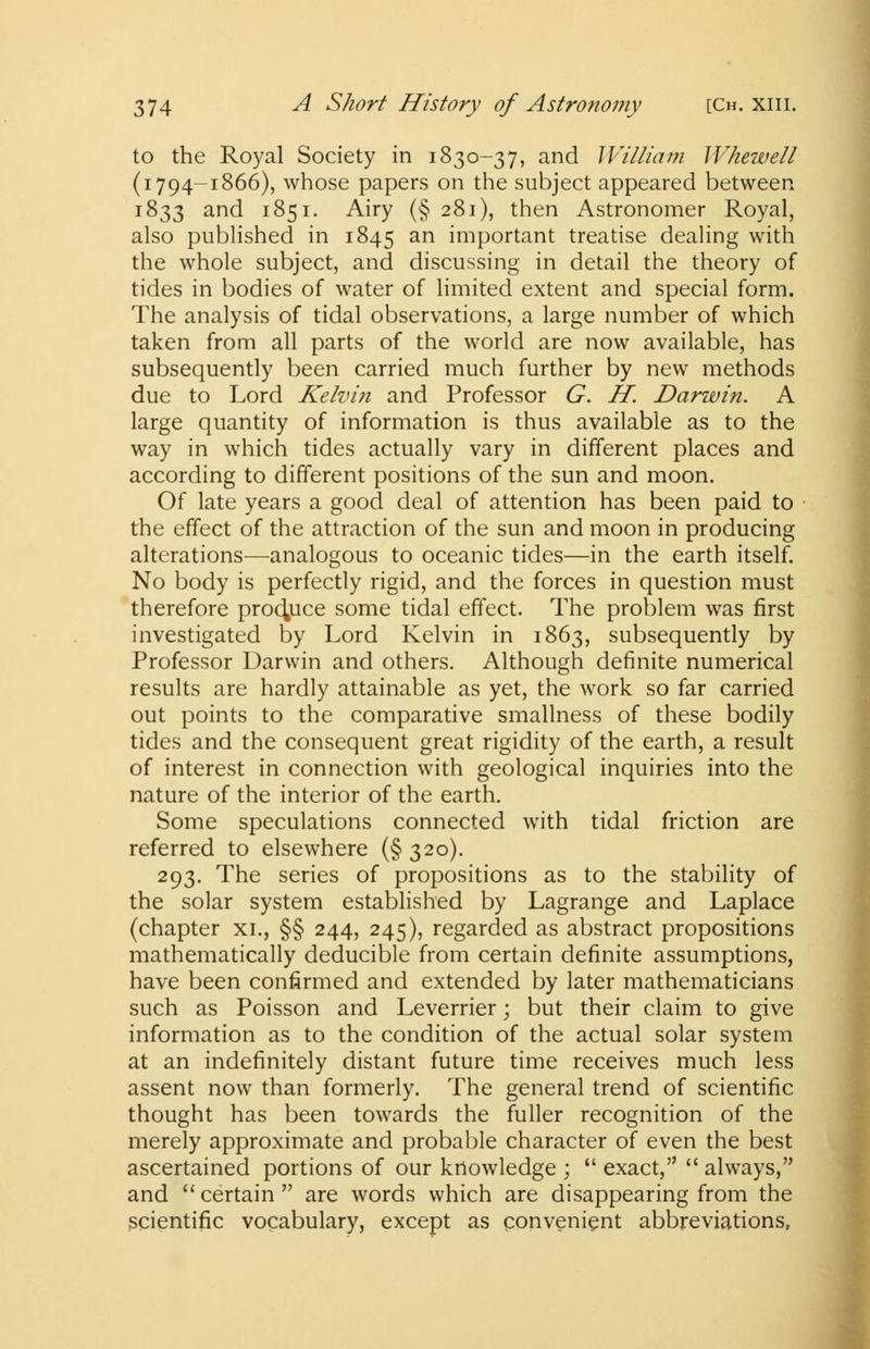 to the Royal Society in 1830-37, and William Whewell (1794-1866), whose papers on the subject appeared between 1833 and 1851. Airy (§ 281), then Astronomer Royal, also published in 1845 an important treatise dealing with the whole subject, and discussing in detail the theory of tides in bodies of water of limited extent and special form. The analysis of tidal observations, a large number of which taken from all parts of the world are now available, has subsequently been carried much further by new methods due to Lord Kelvin and Professor G. H. Danvin. A large quantity of information is thus available as to the way in which tides actually vary in different places and according to different positions of the sun and moon. Of late years a good deal of attention has been paid to the effect of the attraction of the sun and moon in producing alterations—analogous to oceanic tides—in the earth itself. No body is perfectly rigid, and the forces in question must therefore produce some tidal effect. The problem was first investigated by Lord Kelvin in 1863, subsequently by Professor Darwin and others. Although definite numerical results are hardly attainable as yet, the work so far carried out points to the comparative smallness of these bodily tides and the consequent great rigidity of the earth, a result of interest in connection with geological inquiries into the nature of the interior of the earth. Some speculations connected with tidal friction are referred to elsewhere (§320). 293. The series of propositions as to the stability of the solar system established by Lagrange and Laplace (chapter xi., §§ 244, 245), regarded as abstract propositions mathematically deducible from certain definite assumptions, have been confirmed and extended by later mathematicians such as Poisson and Leverrier; but their claim to give information as to the condition of the actual solar system at an indefinitely distant future time receives much less assent now than formerly. The general trend of scientific thought has been towards the fuller recognition of the merely approximate and probable character of even the best ascertained portions of our knowledge ;  exact,  always, and certain are words which are disappearing from the scientific vocabulary, except as convenient abbreviations,