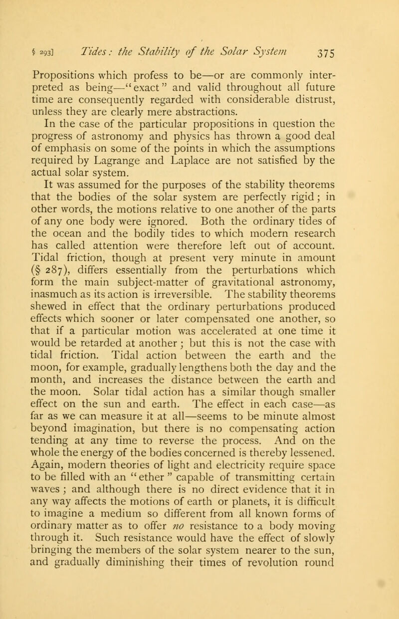 Propositions which profess to be—or are commonly inter- preted as being—exact and valid throughout all future time are consequently regarded with considerable distrust, unless they are clearly mere abstractions. In the case of the particular propositions in question the progress of astronomy and physics has thrown a good deal of emphasis on some of the points in which the assumptions required by Lagrange and Laplace are not satisfied by the actual solar system. It was assumed for the purposes of the stability theorems that the bodies of the solar system are perfectly rigid; in other words, the motions relative to one another of the parts of any one body were ignored. Both the ordinary tides of the ocean and the bodily tides to which modern research has called attention were therefore left out of account. Tidal friction, though at present very minute in amount (§ 287), differs essentially from the perturbations which form the main subject-matter of gravitational astronomy, inasmuch as its action is irreversible. The stability theorems shewed in effect that the ordinary perturbations produced effects which sooner or later compensated one another, so that if a particular motion was accelerated at one time it would be retarded at another; but this is not the case with tidal friction. Tidal action between the earth and the moon, for example, gradually lengthens both the day and the month, and increases the distance between the earth and the moon. Solar tidal action has a similar though smaller effect on the sun and earth. The effect in each case—as far as we can measure it at all—seems to be minute almost beyond imagination, but there is no compensating action tending at any time to reverse the process. And on the whole the energy of the bodies concerned is thereby lessened. Again, modern theories of light and electricity require space to be filled with an  ether  capable of transmitting certain waves ; and although there is no direct evidence that it in any way affects the motions of earth or planets, it is difficult to imagine a medium so different from all known forms of ordinary matter as to offer no resistance to a body moving through it. Such resistance would have the effect of slowly bringing the members of the solar system nearer to the sun, and gradually diminishing their times of revolution round