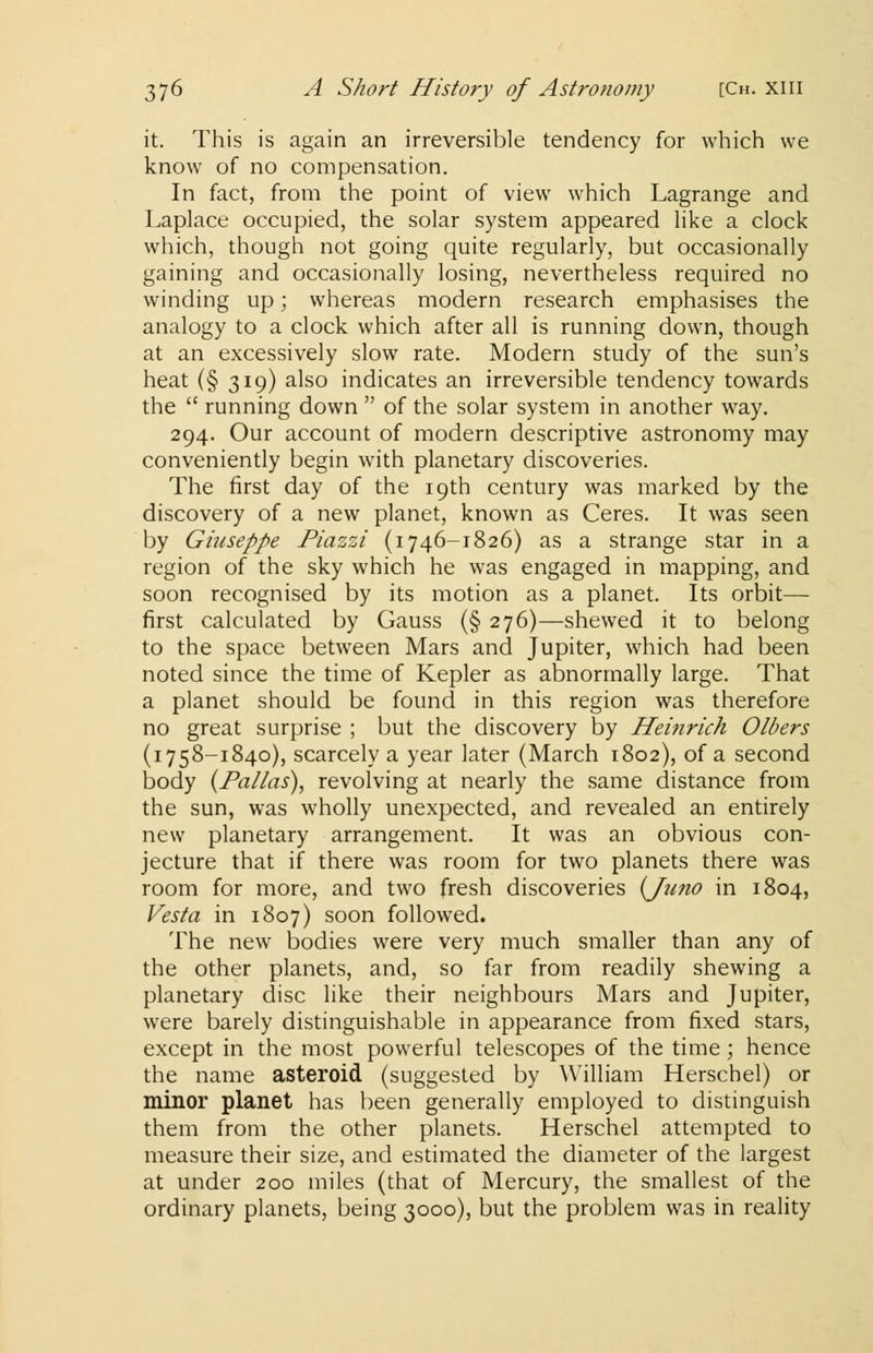 it. This is again an irreversible tendency for which we know of no compensation. In fact, from the point of view which Lagrange and Laplace occupied, the solar system appeared like a clock which, though not going quite regularly, but occasionally gaining and occasionally losing, nevertheless required no winding up; whereas modern research emphasises the analogy to a clock which after all is running down, though at an excessively slow rate. Modern study of the sun's heat (§ 319) also indicates an irreversible tendency towards the  running down  of the solar system in another way. 294. Our account of modern descriptive astronomy may conveniently begin with planetary discoveries. The first day of the 19th century was marked by the discovery of a new planet, known as Ceres. It was seen by Giuseppe Piazzi (1746-1826) as a strange star in a region of the sky which he was engaged in mapping, and soon recognised by its motion as a planet. Its orbit— first calculated by Gauss (§ 276)—shewed it to belong to the space between Mars and Jupiter, which had been noted since the time of Kepler as abnormally large. That a planet should be found in this region was therefore no great surprise ; but the discovery by Heinrich Olbers (1758-1840), scarcely a year later (March 1802), of a second body (Pallas), revolving at nearly the same distance from the sun, was wholly unexpected, and revealed an entirely new planetary arrangement. It was an obvious con- jecture that if there was room for two planets there was room for more, and two fresh discoveries {Juno in 1804, Vesta in 1807) soon followed. The new bodies were very much smaller than any of the other planets, and, so far from readily shewing a planetary disc like their neighbours Mars and Jupiter, were barely distinguishable in appearance from fixed stars, except in the most powerful telescopes of the time; hence the name asteroid (suggested by William Herschel) or minor planet has been generally employed to distinguish them from the other planets. Herschel attempted to measure their size, and estimated the diameter of the largest at under 200 miles (that of Mercury, the smallest of the ordinary planets, being 3000), but the problem was in reality