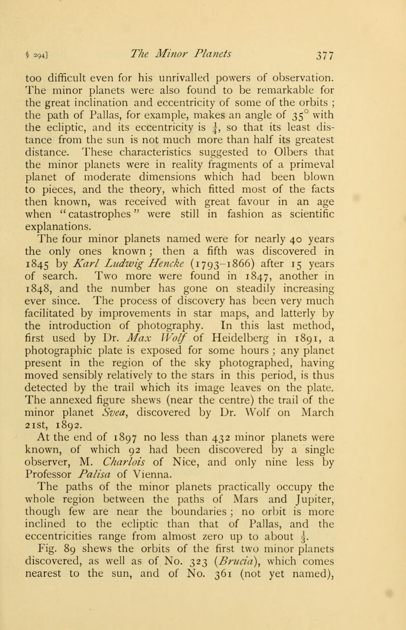 too difficult even for his unrivalled powers of observation. The minor planets were also found to be remarkable for the great inclination and eccentricity of some of the orbits ; the path of Pallas, for example, makes an angle of 350 with the ecliptic, and its eccentricity is |, so that its least dis- tance from the sun is not much more than half its greatest distance. These characteristics suggested to Olbers that the minor planets were in reality fragments of a primeval planet of moderate dimensions which had been blown to pieces, and the theory, which fitted most of the facts then known, was received with great favour in an age when  catastrophes were still in fashion as scientific explanations. The four minor planets named were for nearly 40 years the only ones known; then a fifth was discovered in 1845 by Karl Ludwig Hencke (1793-1866) after 15 years of search. Two more were found in 1847, another in 1848, and the number has gone on steadily increasing ever since. The process of discovery has been very much facilitated by improvements in star maps, and latterly by the introduction of photography. In this last method, first used by Dr. Max Wolf of Heidelberg in 1891, a photographic plate is exposed for some hours ; any planet present in the region of the sky photographed, having moved sensibly relatively to the stars in this period, is thus detected by the trail which its image leaves on the plate. The annexed figure shews (near the centre) the trail of the minor planet Svea, discovered by Dr. Wolf on March 21st, 1892. At the end of 1897 no less than 432 minor planets were known, of which 92 had been discovered by a single observer, M. Chariots of Nice, and only nine less by Professor Palisa of Vienna. The paths of the minor planets practically occupy the whole region between the paths of Mars and Jupiter, though few are near the boundaries; no orbit is more inclined to the ecliptic than that of Pallas, and the eccentricities range from almost zero up to about -j. Fig. 89 shews the orbits of the first two minor planets discovered, as well as of No. 323 (Brua'a), which comes nearest to the sun, and of No. 361 (not yet named),
