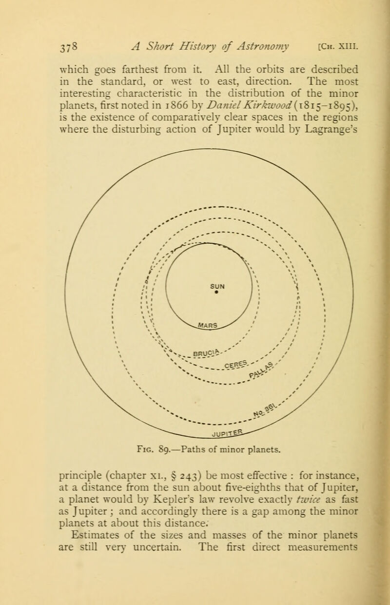 which goes farthest from it. All the orbits are described in the standard, or west to east, direction. The most interesting characteristic in the distribution of the minor planets, first noted in 1866 by Daniel Kirkwood( 1815-1895), is the existence of comparatively clear spaces in the regions where the disturbing action of Jupiter would by Lagrange's Fig. S9.—Paths of minor planets. principle (chapter xi., § 243) be most effective : for instance, at a distance from the sun about five-eighths that of Jupiter, a planet would by Kepler's law revolve exactly twice as fast as Jupiter ; and accordingly there is a gap among the minor planets at about this distance. Estimates of the sizes and masses of the minor planets are still very uncertain. The first direct measurements