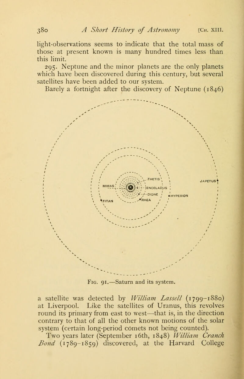 light-observations seems to indicate that the total mass of those at present known is many hundred times less than this limit. 295. Neptune and the minor planets are the only planets which have been discovered during this century, but several satellites have been added to our system. Barely a fortnight after the discovery of Neptune (1846) MIMAS.' ;'' ''/oji lENCELADUS '. \ \ '-;-■-'-'/'* ;D,0NE / • HYPERION \ M-ITAN '0~.>RHEA 1 / Fig. 91.—Saturn and its system. a satellite was detected by William Lassell (1799-1880) at Liverpool. Like the satellites of Uranus, this revolves round its primary from east to west—that is, in the direction contrary to that of all the other known motions of the solar system (certain long-period c6mets not being counted). Two years later (September 16th, 1848) William Cranch Bond (1789-1859) discovered, at the Harvard College