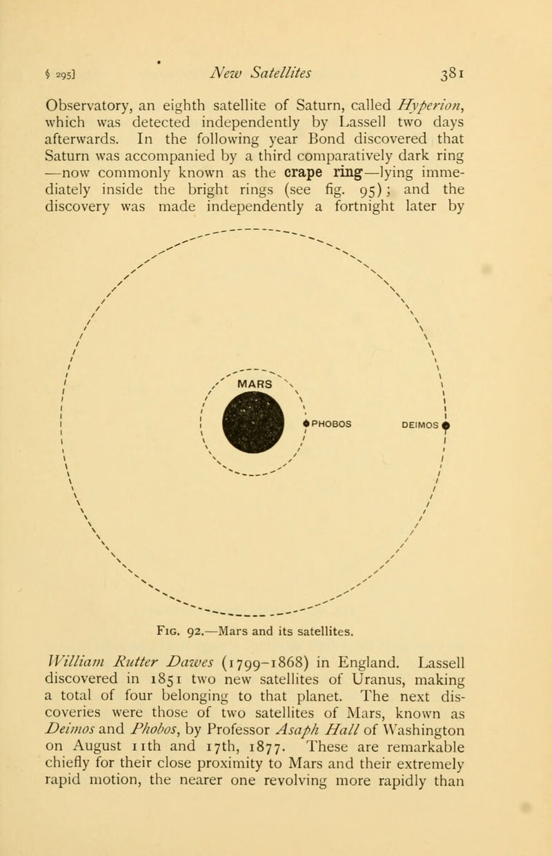 Observatory, an eighth satellite of Saturn, called Hyperion, which was detected independently by Lassell two days afterwards. In the following year Bond discovered that Saturn was accompanied by a third comparatively dark ring -—now commonly known as the crape ring—lying imme- diately inside the bright rings (see fig. 95); and the discovery was made independently a fortnight later by /' MARS N \ 1 > 1 1 ♦ PHOBOS DEIMOSi Fig. 92.—Mars and its satellites. William Rutter Daives (1799-1868) in England. Lassell discovered in 1851 two new satellites of Uranus, making a total of four belonging to that planet. The next dis- coveries were those of two satellites of Mars, known as Deimos and Phobos, by Professor Asaph Hall of Washington on August nth and 17th, 1877. These are remarkable chiefly for their close proximity to Mars and their extremely rapid motion, the nearer one revolving more rapidly than