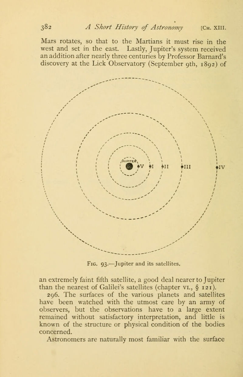 Mars rotates, so that to the Martians it must rise in the west and set in the east. Lastly, Jupiter's system received an addition after nearly three centuries by Professor Barnard's discovery at the Lick Observatory (September 9th, 1892) of ! £ *v fi fn fin iiv v \ Fig. 93.—Jupiter and its satellites. an extremely faint fifth satellite, a good deal nearer to Jupiter than the nearest of Galilei's satellites (chapter vi., § 121). 296. The surfaces of the various planets and satellites have been watched with the utmost care by an army of observers, but the observations have to a large extent remained without satisfactory interpretation, and little is known of the structure or physical condition of the bodies concerned. Astronomers are naturally most familiar with the surface