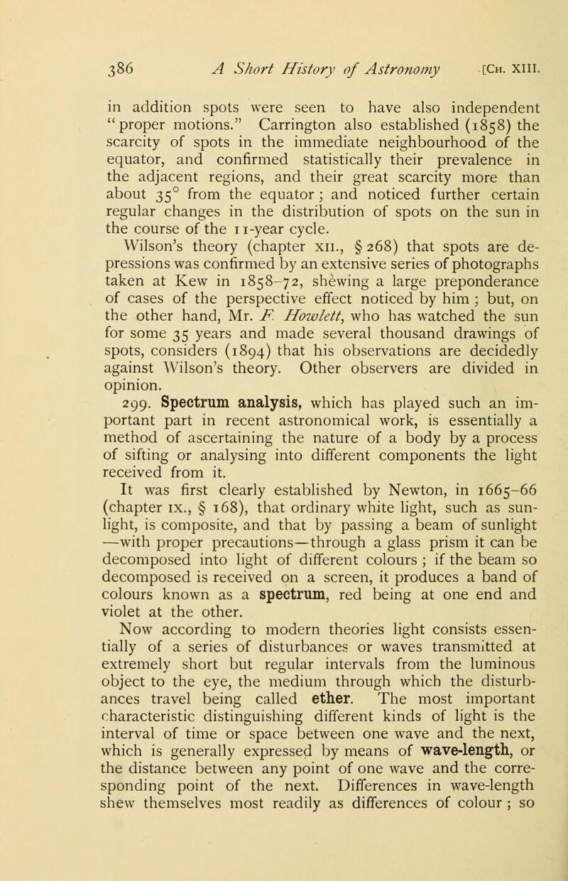 in addition spots were seen to have also independent proper motions. Carrington also established (1858) the scarcity of spots in the immediate neighbourhood of the equator, and confirmed statistically their prevalence in the adjacent regions, and their great scarcity more than about 350 from the equator ; and noticed further certain regular changes in the distribution of spots on the sun in the course of the 11-year cycle. Wilson's theory (chapter xn., § 268) that spots are de- pressions was confirmed by an extensive series of photographs taken at Kew in 1858-72, shewing a large preponderance of cases of the perspective effect noticed by him ; but, on the other hand, Mr. F. Howlett, who has watched the sun for some 35 years and made several thousand drawings of spots, considers (1894) that his observations are decidedly against Wilson's theory. Other observers are divided in opinion. 299. Spectrum analysis, which has played such an im- portant part in recent astronomical work, is essentially a method of ascertaining the nature of a body by a process of sifting or analysing into different components the light received from it. It was first clearly established by Newton, in 1665-66 (chapter ix., § 168), that ordinary white light, such as sun- light, is composite, and that by passing a beam of sunlight —with proper precautions—through a glass prism it can be decomposed into light of different colours ; if the beam so decomposed is received on a screen, it produces a band of colours known as a spectrum, red being at one end and violet at the other. Now according to modern theories light consists essen- tially of a series of disturbances or waves transmitted at extremely short but regular intervals from the luminous object to the eye, the medium through which the disturb- ances travel being called ether. The most important characteristic distinguishing different kinds of light is the interval of time or space between one wave and the next, which is generally expressed by means of wave-length, or the distance between any point of one wave and the corre- sponding point of the next. Differences in wave-length shew themselves most readily as differences of colour ; so