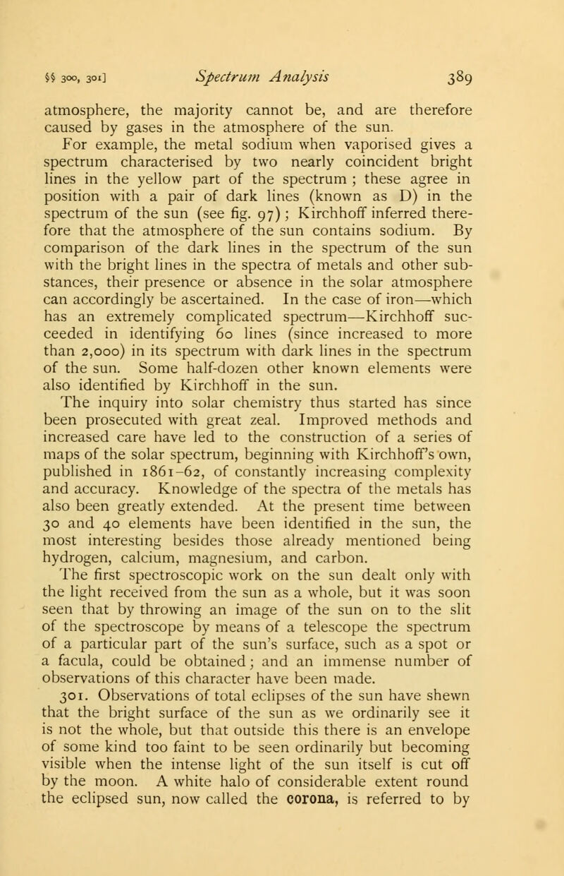 atmosphere, the majority cannot be, and are therefore caused by gases in the atmosphere of the sun. For example, the metal sodium when vaporised gives a spectrum characterised by two nearly coincident bright lines in the yellow part of the spectrum ; these agree in position with a pair of dark lines (known as D) in the spectrum of the sun (see fig. 97); Kirchhoff inferred there- fore that the atmosphere of the sun contains sodium. By comparison of the dark lines in the spectrum of the sun with the bright lines in the spectra of metals and other sub- stances, their presence or absence in the solar atmosphere can accordingly be ascertained. In the case of iron—-which has an extremely complicated spectrum—-Kirchhoff suc- ceeded in identifying 60 lines (since increased to more than 2,000) in its spectrum with dark lines in the spectrum of the sun. Some half-dozen other known elements were also identified by Kirchhoff in the sun. The inquiry into solar chemistry thus started has since been prosecuted with great zeal. Improved methods and increased care have led to the construction of a series of maps of the solar spectrum, beginning with Kirchhoff's own, published in 1861-62, of constantly increasing complexity and accuracy. Knowledge of the spectra of the metals has also been greatly extended. At the present time between 30 and 40 elements have been identified in the sun, the most interesting besides those already mentioned being hydrogen, calcium, magnesium, and carbon. The first spectroscopic work on the sun dealt only with the light received from the sun as a whole, but it was soon seen that by throwing an image of the sun on to the slit of the spectroscope by means of a telescope the spectrum of a particular part of the sun's surface, such as a spot or a facula, could be obtained; and an immense number of observations of this character have been made. 301. Observations of total eclipses of the sun have shewn that the bright surface of the sun as we ordinarily see it is not the whole, but that outside this there is an envelope of some kind too faint to be seen ordinarily but becoming visible when the intense light of the sun itself is cut off by the moon. A white halo of considerable extent round the eclipsed sun, now called the corona, is referred to by