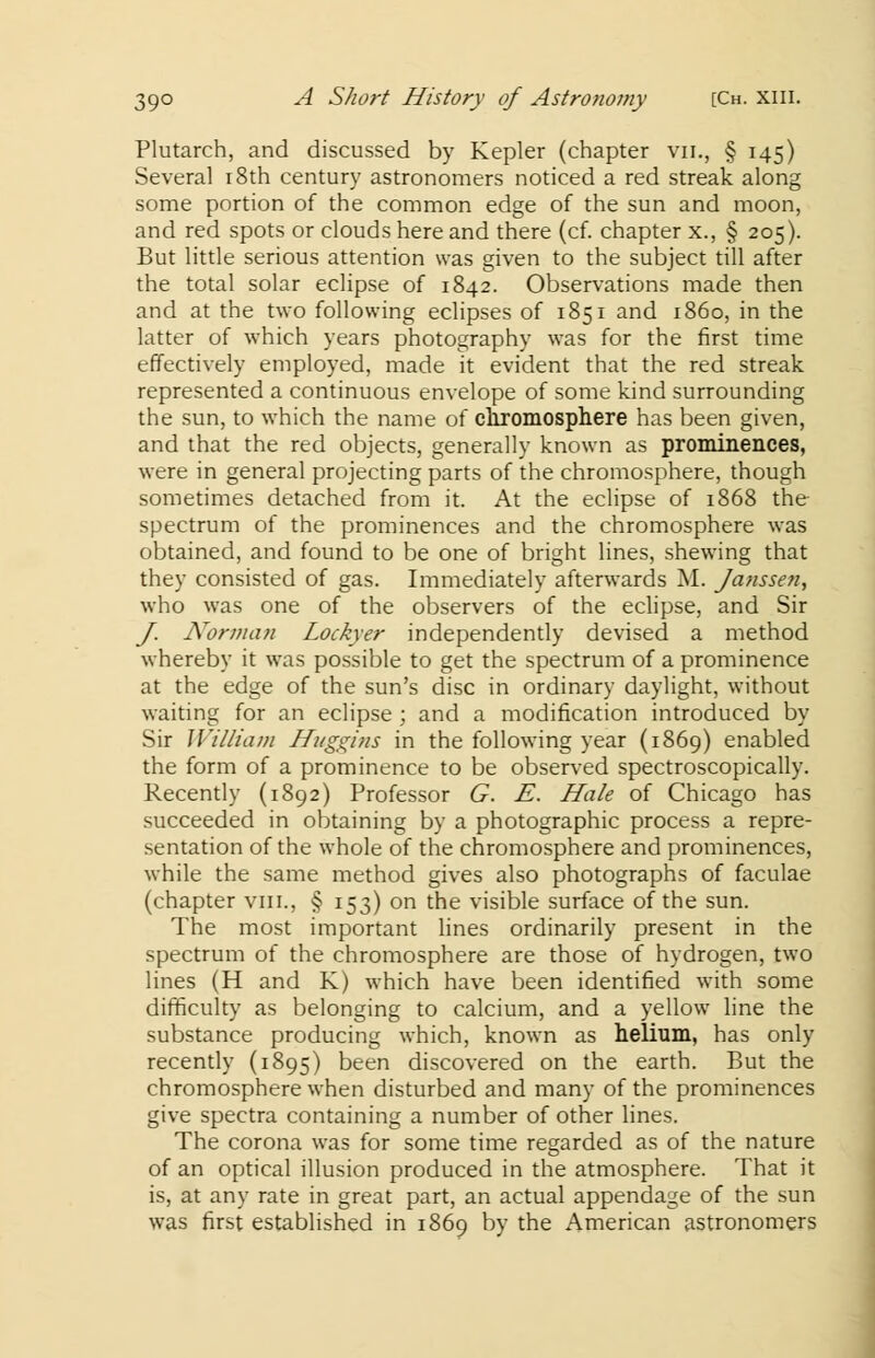 Plutarch, and discussed by Kepler (chapter vn., § 145) Several 18th century astronomers noticed a red streak along some portion of the common edge of the sun and moon, and red spots or clouds here and there (cf. chapter x., § 205). But little serious attention was given to the subject till after the total solar eclipse of 1842. Observations made then and at the two following eclipses of 1851 and i860, in the latter of which years photography was for the first time effectively employed, made it evident that the red streak represented a continuous envelope of some kind surrounding the sun, to which the name of chromosphere has been given, and that the red objects, generally known as prominences, were in general projecting parts of the chromosphere, though sometimes detached from it. At the eclipse of 1868 the spectrum of the prominences and the chromosphere was obtained, and found to be one of bright lines, shewing that they consisted of gas. Immediately afterwards M. Janssen, who was one of the observers of the eclipse, and Sir J. Norman Lockyer independently devised a method whereby it was possible to get the spectrum of a prominence at the edge of the sun's disc in ordinary daylight, without waiting for an eclipse ; and a modification introduced by Sir William Huggins in the following year (1869) enabled the form of a prominence to be observed spectroscopically. Recently (1892) Professor G. E. Hale of Chicago has succeeded in obtaining by a photographic process a repre- sentation of the whole of the chromosphere and prominences, while the same method gives also photographs of faculae (chapter vin., § 153) on the visible surface of the sun. The most important lines ordinarily present in the spectrum of the chromosphere are those of hydrogen, two lines (H and K) which have been identified with some difficulty as belonging to calcium, and a yellow line the substance producing which, known as helium, has only recently (1895) been discovered on the earth. But the chromosphere when disturbed and many of the prominences give spectra containing a number of other lines. The corona was for some time regarded as of the nature of an optical illusion produced in the atmosphere. That it is, at any rate in great part, an actual appendage of the sun was first established in 1869 by the American astronomers