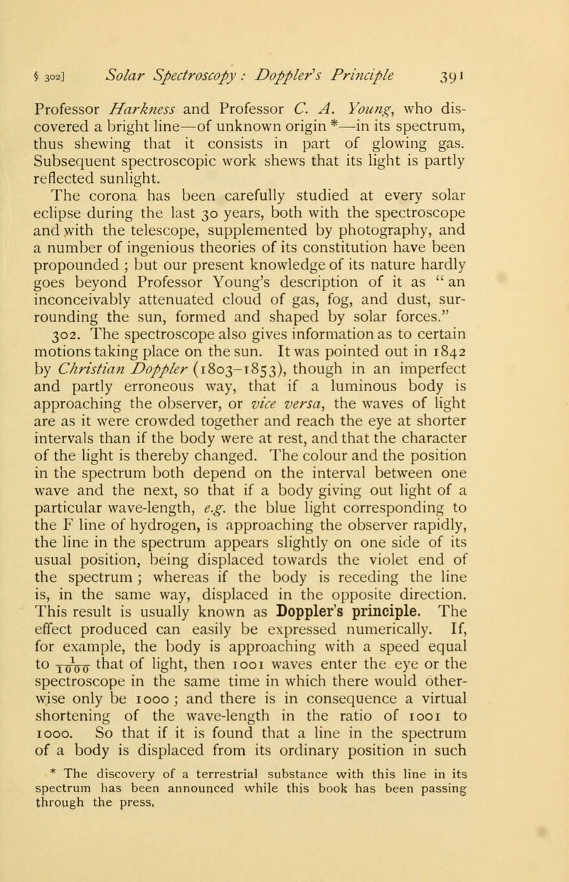 Professor Harkness and Professor C. A. Young, who dis- covered a bright line—of unknown origin *—in its spectrum, thus shewing that it consists in part of glowing gas. Subsequent spectroscopic work shews that its light is partly reflected sunlight. The corona has been carefully studied at every solar eclipse during the last 30 years, both with the spectroscope and with the telescope, supplemented by photography, and a number of ingenious theories of its constitution have been propounded ; but our present knowledge of its nature hardly goes beyond Professor Young's description of it as  an inconceivably attenuated cloud of gas, fog, and dust, sur- rounding the sun, formed and shaped by solar forces. 302. The spectroscope also gives information as to certain motions taking place on the sun. It was pointed out in 1842 by Christian Doppler (1803-T853), though in an imperfect and partly erroneous way, that if a luminous body is approaching the observer, or vice versa, the waves of light are as it were crowded together and reach the eye at shorter intervals than if the body were at rest, and that the character of the light is thereby changed. The colour and the position in the spectrum both depend on the interval between one wave and the next, so that if a body giving out light of a particular wave-length, e.g. the blue light corresponding to the F line of hydrogen, is approaching the observer rapidly, the line in the spectrum appears slightly on one side of its usual position, being displaced towards the violet end of the spectrum; whereas if the body is receding the line is, in the same way, displaced in the opposite direction. This result is usually known as Doppler's principle. The effect produced can easily be expressed numerically. If, for example, the body is approaching with a speed equal to yx^ that of light, then 1001 waves enter the eye or the spectroscope in the same time in which there would other- wise only be 1000; and there is in consequence a virtual shortening of the wave-length in the ratio of 1001 to 1000. So that if it is found that a line in the spectrum of a body is displaced from its ordinary position in such * The discovery of a terrestrial substance with this line in its spectrum has been announced while this book has been passing through the press,