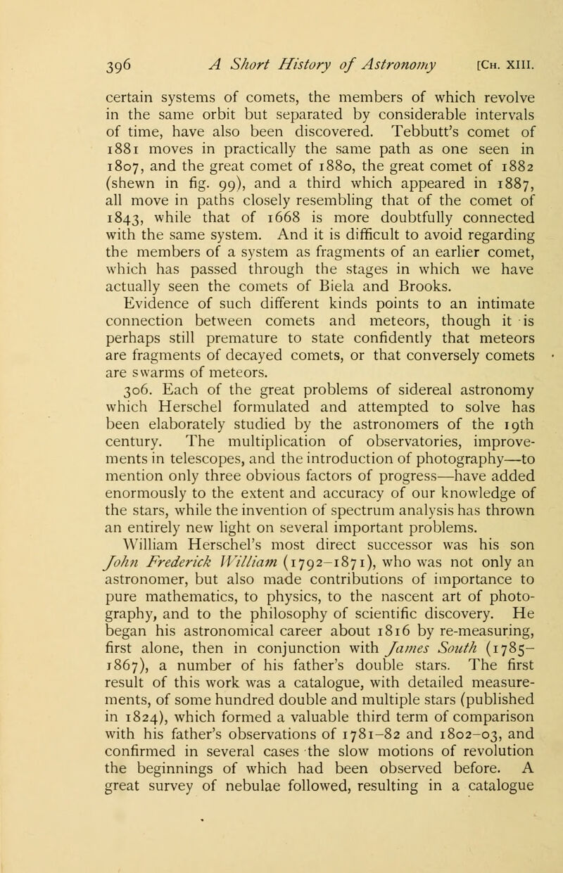 certain systems of comets, the members of which revolve in the same orbit but separated by considerable intervals of time, have also been discovered. Tebbutt's comet of 1881 moves in practically the same path as one seen in 1807, and the great comet of 1880, the great comet of 1882 (shewn in fig. 99), and a third which appeared in 1887, all move in paths closely resembling that of the comet of 1843, while that of 1668 is more doubtfully connected with the same system. And it is difficult to avoid regarding the members of a system as fragments of an earlier comet, which has passed through the stages in which we have actually seen the comets of Biela and Brooks. Evidence of such different kinds points to an intimate connection between comets and meteors, though it is perhaps still premature to state confidently that meteors are fragments of decayed comets, or that conversely comets are swarms of meteors. 306. Each of the great problems of sidereal astronomy which Herschel formulated and attempted to solve has been elaborately studied by the astronomers of the 19th century. The multiplication of observatories, improve- ments in telescopes, and the introduction of photography—to mention only three obvious factors of progress—have added enormously to the extent and accuracy of our knowledge of the stars, while the invention of spectrum analysis has thrown an entirely new light on several important problems. William Herschel's most direct successor was his son Joh?i Frederick William (1792-1871), who was not only an astronomer, but also made contributions of importance to pure mathematics, to physics, to the nascent art of photo- graphy, and to the philosophy of scientific discovery. He began his astronomical career about 1816 by re-measuring, first alone, then in conjunction with James South (1785- 1867), a number of his father's double stars. The first result of this work was a catalogue, with detailed measure- ments, of some hundred double and multiple stars (published in 1824), which formed a valuable third term of comparison with his father's observations of 1781-82 and 1802-03, and confirmed in several cases the slow motions of revolution the beginnings of which had been observed before. A great survey of nebulae followed, resulting in a catalogue
