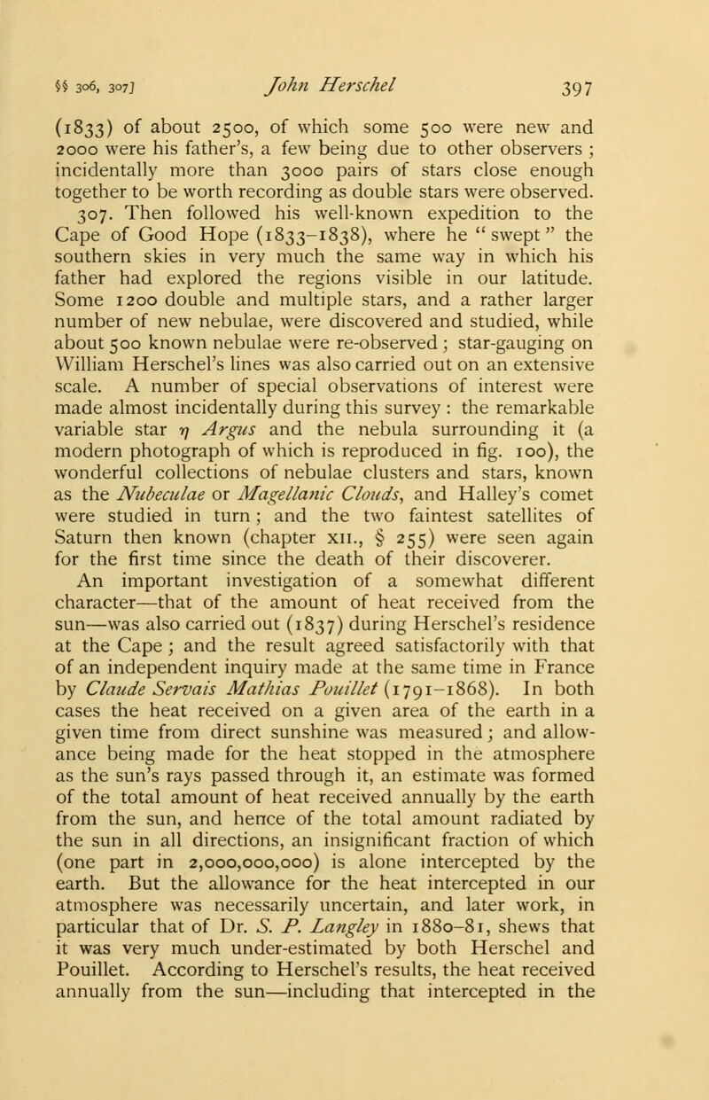(1833) of about 2500, of which some 500 were new and 2000 were his father's, a few being due to other observers ; incidentally more than 3000 pairs of stars close enough together to be worth recording as double stars were observed. 307. Then followed his well-known expedition to the Cape of Good Hope (1833-1838), where he swept the southern skies in very much the same way in which his father had explored the regions visible in our latitude. Some 1200 double and multiple stars, and a rather larger number of new nebulae, were discovered and studied, while about 500 known nebulae were re-observed ; star-gauging on William Herschel's lines was also carried out on an extensive scale. A number of special observations of interest were made almost incidentally during this survey : the remarkable variable star 17 Argus and the nebula surrounding it (a modern photograph of which is reproduced in fig. 100), the wonderful collections of nebulae clusters and stars, known as the Nubeculae or Magellanic Clouds, and Halley's comet were studied in turn; and the two faintest satellites of Saturn then known (chapter xn., § 255) were seen again for the first time since the death of their discoverer. An important investigation of a somewhat different character—that of the amount of heat received from the sun—was also carried out (1837) during Herschel's residence at the Cape ; and the result agreed satisfactorily with that of an independent inquiry made at the same time in France by Claude Servais Mathias Pouillet (1791-1868). In both cases the heat received on a given area of the earth in a given time from direct sunshine was measured; and allow- ance being made for the heat stopped in the atmosphere as the sun's rays passed through it, an estimate was formed of the total amount of heat received annually by the earth from the sun, and hence of the total amount radiated by the sun in all directions, an insignificant fraction of which (one part in 2,000,000,000) is alone intercepted by the earth. But the allowance for the heat intercepted in our atmosphere was necessarily uncertain, and later work, in particular that of Dr. S. P. Langley in 1880-81, shews that it was very much under-estimated by both Herschel and Pouillet. According to Herschel's results, the heat received annually from the sun—including that intercepted in the