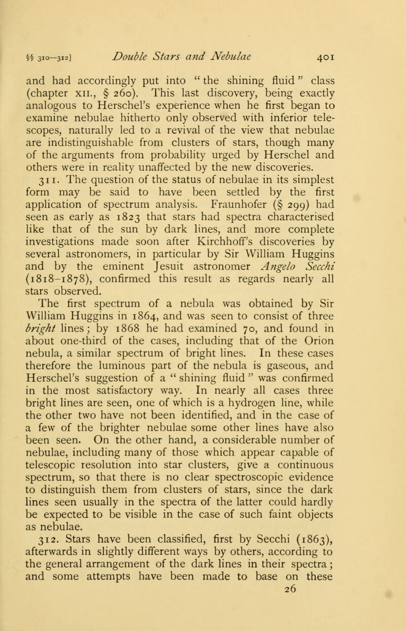 and had accordingly put into  the shining fluid class (chapter xn., § 260). This last discovery, being exactly analogous to Herschel's experience when he first began to examine nebulae hitherto only observed with inferior tele- scopes, naturally led to a revival of the view that nebulae are indistinguishable from clusters of stars, though many of the arguments from probability urged by Herschel and others were in reality unaffected by the new discoveries. 311. The question of the status of nebulae in its simplest form may be said to have been settled by the first application of spectrum analysis. Fraunhofer (§ 299) had seen as early as 1823 that stars had spectra characterised like that of the sun by dark lines, and more complete investigations made soon after Kirchhoff's discoveries by several astronomers, in particular by Sir William Huggins and by the eminent Jesuit astronomer Angelo Secchi (1818-1878), confirmed this result as regards nearly all stars observed. The first spectrum of a nebula was obtained by Sir William Huggins in 1864, and was seen to consist of three bright lines; by 1868 he had examined 70, and found in about one-third of the cases, including that of the Orion nebula, a similar spectrum of bright lines. In these cases therefore the luminous part of the nebula is gaseous, and Herschel's suggestion of a  shining fluid  was confirmed in the most satisfactory way. In nearly all cases three bright lines are seen, one of which is a hydrogen line, while the other two have not been identified, and in the case of a few of the brighter nebulae some other lines have also been seen. On the other hand, a considerable number of nebulae, including many of those which appear capable of telescopic resolution into star clusters, give a continuous spectrum, so that there is no clear spectroscopic evidence to distinguish them from clusters of stars, since the dark lines seen usually in the spectra of the latter could hardly be expected to be visible in the case of such faint objects as nebulae. 312. Stars have been classified, first by Secchi (1863), afterwards in slightly different ways by others, according to the general arrangement of the dark lines in their spectra; and some attempts have been made to base on these 26