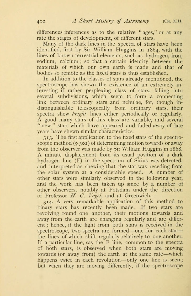 differences inferences as to the relative ages, or at any rate the stages of development, of different stars. Many of the dark lines in the spectra of stars have been identified, first by Sir William Huggins in 1864, with the lines of known terrestrial elements, such as hydrogen, iron, sodium, calcium ; so that a certain identity between the materials of which our own earth is made and that of bodies so remote as the fixed stars is thus established. In addition to the classes of stars already mentioned, the spectroscope has shewn the existence of an extremely in- teresting if rather perplexing class of stars, falling into several subdivisions, which seem to form a connecting link between ordinary stars and nebulae, for, though in- distinguishable telescopically from ordinary stars, their spectra shew bright lines either periodically or regularly. A good many stars of this class are variable, and several  new  stars which have appeared and faded away of late years have shewn similar characteristics. 313. The first application to the fixed stars of the spectro- scopic method (§ 302) of determining motion towards or away from the observer was made by Sir William Huggins in 1868. A minute displacement from its usual position of a dark hydrogen line (F) in the spectrum of Sirius was detected, and interpreted as shewing that the star was receding from the solar system at a considerable speed. A number of other stars were similarly observed in the following year, and the work has been taken up since by a number of other observers, notably at Potsdam under the direction of Professor H. C. Vogel, and at Greenwich. 314. A very remarkable application of this method to binary stars has recently been made. If two stars are revolving round one another, their motions towards and away from the earth are changing regularly and are differ- ent ; hence, if the light from both stars is received in the spectroscope, two spectra are formed—one for each star— the lines of which shift regularly relatively to one another. If a particular line, say the F line, common to the spectra of both stars, is observed when both stars are moving towards (or away from) the earth at the same rate—which happens twice in each revolution—only one line is seen ; but when they are moving differently, if the spectroscope