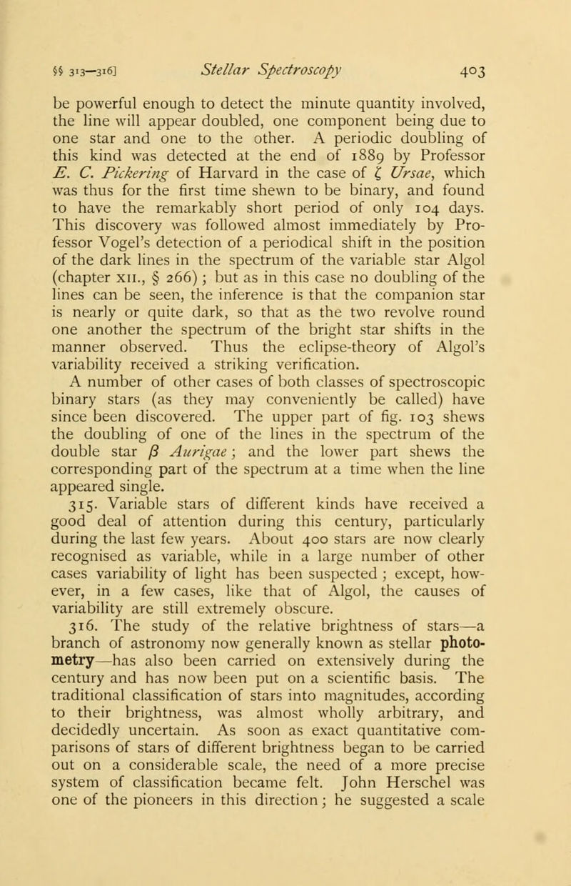 be powerful enough to detect the minute quantity involved, the line will appear doubled, one component being due to one star and one to the other. A periodic doubling of this kind was detected at the end of 1889 by Professor E. C. Pickering of Harvard in the case of £ Ursae, which was thus for the first time shewn to be binary, and found to have the remarkably short period of only 104 days. This discovery was followed almost immediately by Pro- fessor Vogel's detection of a periodical shift in the position of the dark lines in the spectrum of the variable star Algol (chapter xn., § 266); but as in this case no doubling of the lines can be seen, the inference is that the companion star is nearly or quite dark, so that as the two revolve round one another the spectrum of the bright star shifts in the manner observed. Thus the eclipse-theory of Algol's variability received a striking verification. A number of other cases of both classes of spectroscopic binary stars (as they may conveniently be called) have since been discovered. The upper part of fig. 103 shews the doubling of one of the lines in the spectrum of the double star /? Aurigae; and the lower part shews the corresponding part of the spectrum at a time when the line appeared single. 315. Variable stars of different kinds have received a good deal of attention during this century, particularly during the last few years. About 400 stars are now clearly recognised as variable, while in a large number of other cases variability of light has been suspected ; except, how- ever, in a few cases, like that of Algol, the causes of variability are still extremely obscure. 316. The study of the relative brightness of stars—a branch of astronomy now generally known as stellar photo- metry—has also been carried on extensively during the century and has now been put on a scientific basis. The traditional classification of stars into magnitudes, according to their brightness, was almost wholly arbitrary, and decidedly uncertain. As soon as exact quantitative com- parisons of stars of different brightness began to be carried out on a considerable scale, the need of a more precise system of classification became felt. John Herschel was one of the pioneers in this direction; he suggested a scale