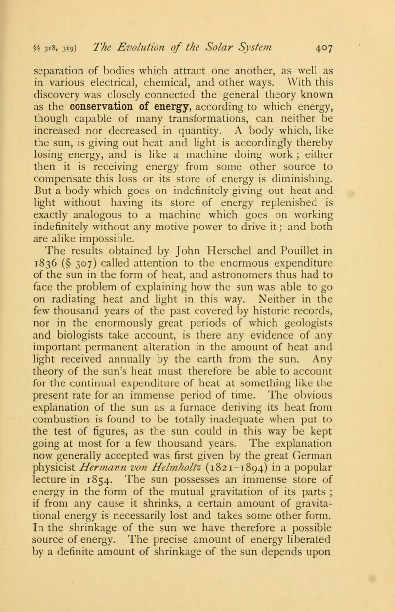 separation of bodies which attract one another, as well as in various electrical, chemical, and other ways. With this discovery was closely connected the general theory known as the conservation of energy, according to which energy, though capable of many transformations, can neither be increased nor decreased in quantity. A body which, like the sun, is giving out heat and light is accordingly thereby losing energy, and is like a machine doing work; either then it is receiving energy from some other source to compensate this loss or its store of energy is diminishing. But a body which goes on indefinitely giving out heat and light without having its store of energy replenished is exactly analogous to a machine which goes on working indefinitely without any motive power to drive it; and both are alike impossible. The results obtained by John Herschel and Pouillet in 1836 (§ 307) called attention to the enormous expenditure of the sun in the form of heat, and astronomers thus had to face the problem of explaining how the sun was able to go on radiating heat and light in this way. Neither in the few thousand years of the past covered by historic records, nor in the enormously great periods of which geologists and biologists take account, is there any evidence of any important permanent alteration in the amount of heat and light received annually by the earth from the sun. Any theory of the sun's heat must therefore be able to account for the continual expenditure of heat at something like the present rate for an immense period of time. The obvious explanation of the sun as a furnace deriving its heat from combustion is found to be totally inadequate when put to the test of figures, as the sun could in this way be kept going at most for a few thousand years. The explanation now generally accepted was first given by the great German physicist Hermann von Helmholtz (1821-1894) in a popular lecture in 1854. The sun possesses an immense store of energy in the form of the mutual gravitation of its parts ; if from any cause it shrinks, a certain amount of gravita- tional energy is necessarily lost and takes some other form. In the shrinkage of the sun we have therefore a possible source of energy. The precise amount of energy liberated by a definite amount of shrinkage of the sun depends upon
