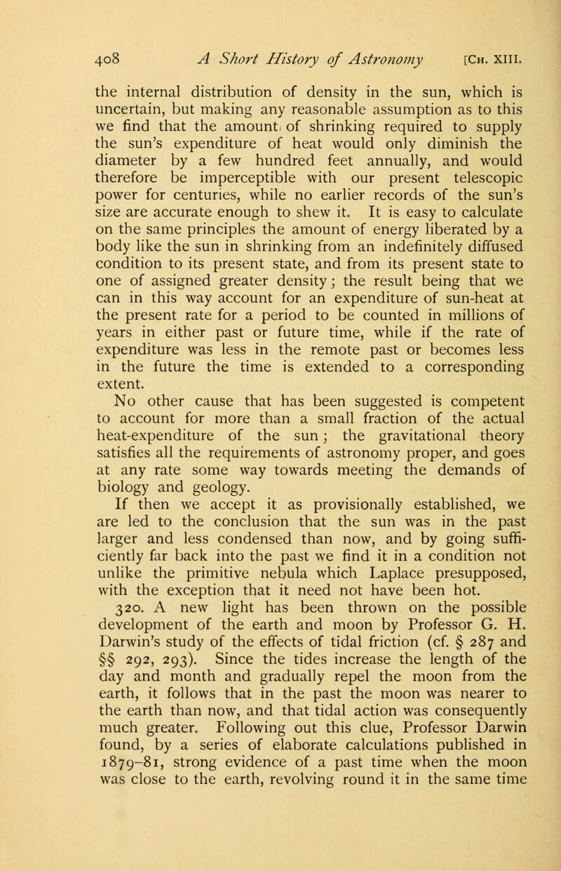the internal distribution of density in the sun, which is uncertain, but making any reasonable assumption as to this we find that the amount, of shrinking required to supply the sun's expenditure of heat would only diminish the diameter by a few hundred feet annually, and would therefore be imperceptible with our present telescopic power for centuries, while no earlier records of the sun's size are accurate enough to shew it. It is easy to calculate on the same principles the amount of energy liberated by a body like the sun in shrinking from an indefinitely diffused condition to its present state, and from its present state to one of assigned greater density; the result being that we can in this way account for an expenditure of sun-heat at the present rate for a period to be counted in millions of years in either past or future time, while if the rate of expenditure was less in the remote past or becomes less in the future the time is extended to a corresponding extent. No other cause that has been suggested is competent to account for more than a small fraction of the actual heat-expenditure of the sun; the gravitational theory satisfies all the requirements of astronomy proper, and goes at any rate some way towards meeting the demands of biology and geology. If then we accept it as provisionally established, we are led to the conclusion that the sun was in the past larger and less condensed than now, and by going suffi- ciently far back into the past we find it in a condition not unlike the primitive nebula which Laplace presupposed, with the exception that it need not have been hot. 320. A new light has been thrown on the possible development of the earth and moon by Professor G. H. Darwin's study of the effects of tidal friction (cf. § 287 and §§ 292, 293). Since the tides increase the length of the day and month and gradually repel the moon from the earth, it follows that in the past the moon was nearer to the earth than now, and that tidal action was consequently much greater. Following out this clue, Professor Darwin found, by a series of elaborate calculations published in 1879-81, strong evidence of a past time when the moon was close to the earth, revolving round it in the same time