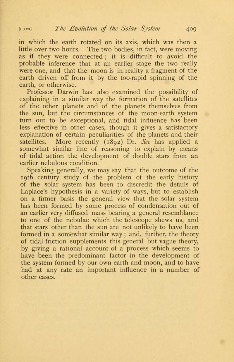 in which the earth rotated on its axis, which was then a little over two hours. The two bodies, in fact, were moving as if they were connected; it is difficult to avoid the probable inference that at an earlier stage the two really were one, and that the moon is in reality a fragment of the earth driven off from it by the too-rapid spinning of the earth, or otherwise. Professor Darwin has also examined the possibility of explaining in a similar way the formation of the satellites of the other planets and of the planets themselves from the sun, but the circumstances of the moon-earth system turn out to be exceptional, and tidal influence has been less effective in other cases, though it gives a satisfactory explanation of certain peculiarities of the planets and their satellites. More recently (1892) Dr. See has applied a somewhat similar line of reasoning to explain by means of tidal action the development of double stars from an earlier nebulous condition. Speaking generally, we may say that the outcome of the 19th century study of the problem of the early history of the solar system has been to discredit the details of Laplace's hypothesis in a variety of ways, but to establish on a firmer basis the general view that the solar system has been formed by some process of condensation out of an earlier very diffused mass bearing a general resemblance to one of the nebulae which the telescope shews us, and that stars other than the sun are not unlikely to have been formed in a somewhat similar way; and, further, the theory of tidal friction supplements this general but vague theory, by giving a rational account of a process which seems to have been the predominant factor in the development of the system formed by our own earth and moon, and to have had at any rate an important influence in a number of other cases.