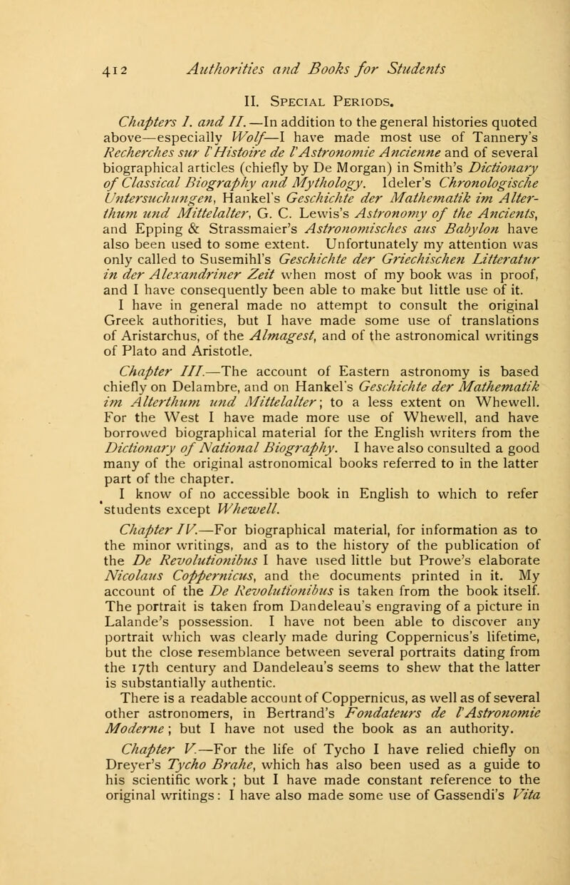 II. Special Periods. Chapters I. and II.—In addition to the general histories quoted above—especially Wolf—I have made most use of Tannery's Recherches sur IHistoire de I'Astronomie Ancienne and of several biographical articles (chiefly by De Morgan) in Smith's Dictionary of Classical Biography and Mythology. Ideler's Chronologische Untersuchitngen, Hankel's Geschichte der Mathe7natik im Alter- thum tmd Mittelalter, G. C. Lewis's Astronomy of the Ancients, and Epping & Strassmaier's Astronomisches aus Babylon have also been used to some extent. Unfortunately my attention was only called to Susemihl's Geschichte der Griechischen Litteratur in der Alexandriner Zeit when most of my book was in proof, and I have consequently been able to make but little use of it. I have in general made no attempt to consult the original Greek authorities, but I have made some use of translations of Aristarchus, of the Almagest, and of the astronomical writings of Plato and Aristotle. Chapter III—The account of Eastern astronomy is based chiefly on Delambre, and on Hankel's Geschichte der Mathematik im Alterthum U7id Mittelalter; to a less extent on Whewell. For the West I have made more use of Whewell, and have borrowed biographical material for the English writers from the Dictionary of National Biography. I have also consulted a good many of the original astronomical books referred to in the latter part of the chapter. I know of no accessible book in English to which to refer students except Whewell. Chapter IV.—For biographical material, for information as to the minor writings, and as to the history of the publication of the De Revolutionibus I have used little but Provve's elaborate Nicolaus Coppemicus, and the documents printed in it. My account of the De Revolutionibus is taken from the book itself. The portrait is taken from Dandeleau's engraving of a picture in Lalande's possession. I have not been able to discover any portrait which was clearly made during Coppernicus's lifetime, but the close resemblance between several portraits dating from the 17th century and Dandeleau's seems to shew that the latter is substantially authentic. There is a readable account of Coppernicus, as well as of several other astronomers, in Bertrand's Fondateurs de I'Astronomie Moderne; but I have not used the book as an authority. Chapter V.—For the life of Tycho I have relied chiefly on Dreyer's Tycho Brake, which has also been used as a guide to his scientific work ; but I have made constant reference to the original writings: I have also made some use of Gassendi's Vita