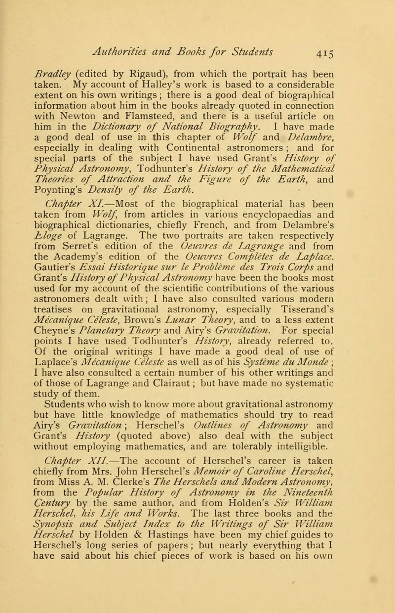 Bradley (edited by Rigaud), from which the portrait has been taken. My account of Halley's work is based to a considerable extent on his own writings ; there is a good deal of biographical information about him in the books already quoted in connection with Newton and Flamsteed, and there is a useful article on him in the Dictionary of National Biography. I have made a good deal of use in this chapter of Wolf and Delambre, especially in dealing with Continental astronomers ; and for special parts of the subject I have used Grant's History of Physical Astronomy, Todhunter's History of the Mathematical Theories of Attraction and the Figure of the Earth, and Poynting's Density of the Earth. Chapter XI.—Most of the biographical material has been taken from Wolf, from articles in various encyclopaedias and biographical dictionaries, chiefly French, and from Delambre's hloge of Lagrange. The two portraits are taken respectively from Serret's edition of the Ueuvres de Lagrange and from the Academy's edition of the Oeuvres Completes de Laplace. Gautier's Essai Historique stir le Probletne des Trois Corps and Grant's History of Physical Astronomy have been the books most used for my account of the scientific contributions of the various astronomers dealt with ; I have also consulted various modern treatises on gravitational astronomy, especially Tisserand's Me'canique Celeste, Brown's Lunar Theory, and to a less extent Cheyne's Planetary Theory and Airy's Gravitation. For special points I have used Todhunter's History, already referred to. Of the original writings I have made a good deal of use of Laplace's Mecanique Celeste as well as of his Systhne du Monde ; I have also consulted a certain number of his other writings and of those of Lagrange and Clairaut; but have made no systematic study of them. Students who wish to know more about gravitational astronomy but have little knowledge of mathematics should try to read Airy's Gravitation; Herschel's Outlines of Astronomy and Grant's History (quoted above) also deal with the subject without employing mathematics, and are tolerably intelligible. Chapter XII.—The account of Herschel's career is taken chiefly from Mrs. John Herschel's Memoir of Caroline Herschel, from Miss A. M. Gierke's The Herschels and Modern Astronomy, from the Popular History of Astronomy in the Nineteenth Century by the same author, and from Holden's Sir William Herschel, his Life and Works. The last three books and the Synopsis and Subject Index to the Writings of Sir William Herschel by Holden & Hastings have been my chief guides to Herschel's long series of papers ; but nearly everything that I have said about his chief pieces of work is based on his own