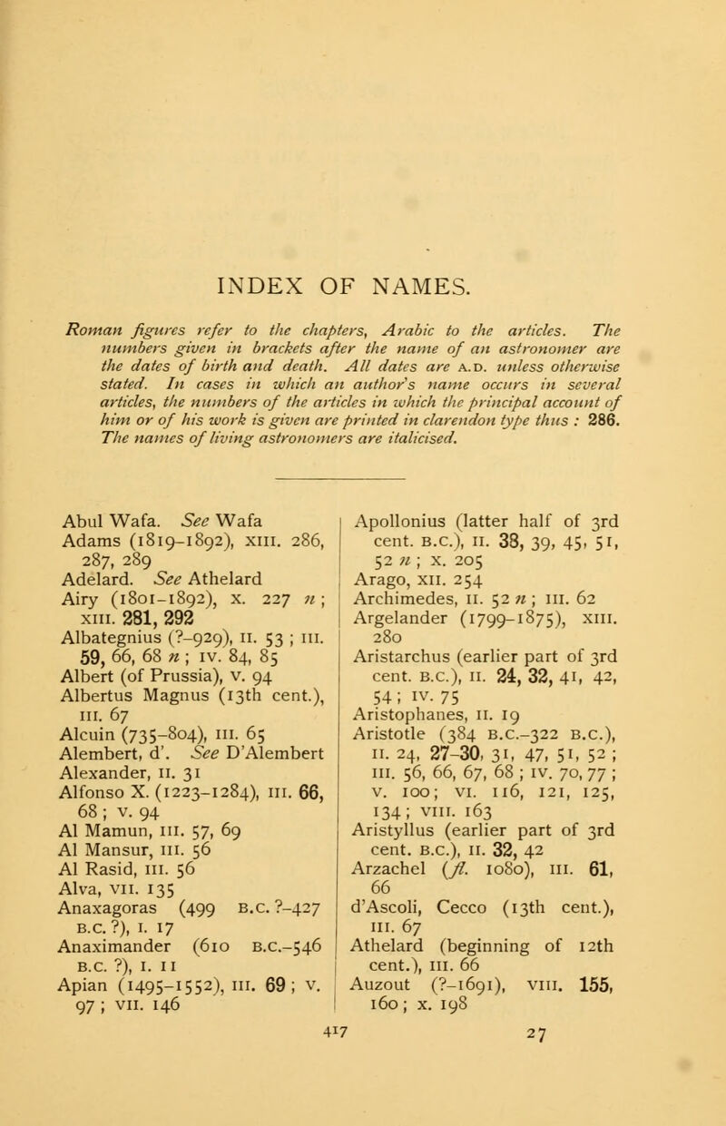 INDEX OF NAMES. Roman figures refer to the chapters, Arabic to the articles. The numbers given in brackets after the name of an astronomer are the dates of birth and death. All dates are a.d. unless otherwise stated. In cases in which an author's name occurs in several articles, the numbers of the articles in which the principal account of him or of his work is given are printed in clarendon type thus : 286. The names of living astronomers are italicised. Abul Wafa. See Wafa Adams (1819-1892), xm. 286, 287, 289 Adelard. See Athelard Airy (1801-1892), x. 227 n ; xm. 281, 292 Albategnius (7-929), 11. 53 ; m. 59, 66, 68 n ; iv. 84, 85 Albert (of Prussia), v. 94 Albertus Magnus (13th cent.), in. 67 Alcuin (735-804), in. 65 Alembert, d'. See DAlembert Alexander, 11. 31 Alfonso X. (1223-1284), in. 66, 68; v. 94 Al Mamun, in. 57, 69 Al Mansur, in. 56 Al Rasid, ill. 56 Alva, vii. 135 Anaxagoras (499 B.C. ?-427 B.C.?), 1. 17 Anaximander (610 B.c-546 B.C. ?), 1. 11 Apian (1495-1552), III. 69; v. 97 ; vii. 146 Apollonius (latter half of 3rd cent. B.C.), 11. 38, 39, 45, 51, 52 n ; x. 205 Arago, xii. 254 Archimedes, n. 52 n ; m. 62 Argelander (1799-1875), xm. 280 Aristarchus (earlier part of 3rd cent. B.C.), 11. 24, 32, 41, 42, 54 ; iv. 75 Aristophanes, 11. 19 Aristotle (384 B.C-322 B.C.), 11. 24, 27-30, 31, 47, 51- 52 ; in. 56, 66, 67, 68 ; iv. 70, jj ; v. 100; vi. 116, 121, 125, 134; viii. 163 Aristyllus (earlier part of 3rd cent. B.C.), 11. 32, 42 Arzachel (ft 1080), in. 61, 66 d'Ascoli, Cecco (13th cent.), in. 67 Athelard (beginning of 12th cent.), in. 66 Auzout (?—1691), viii. 155, 160; x. 198