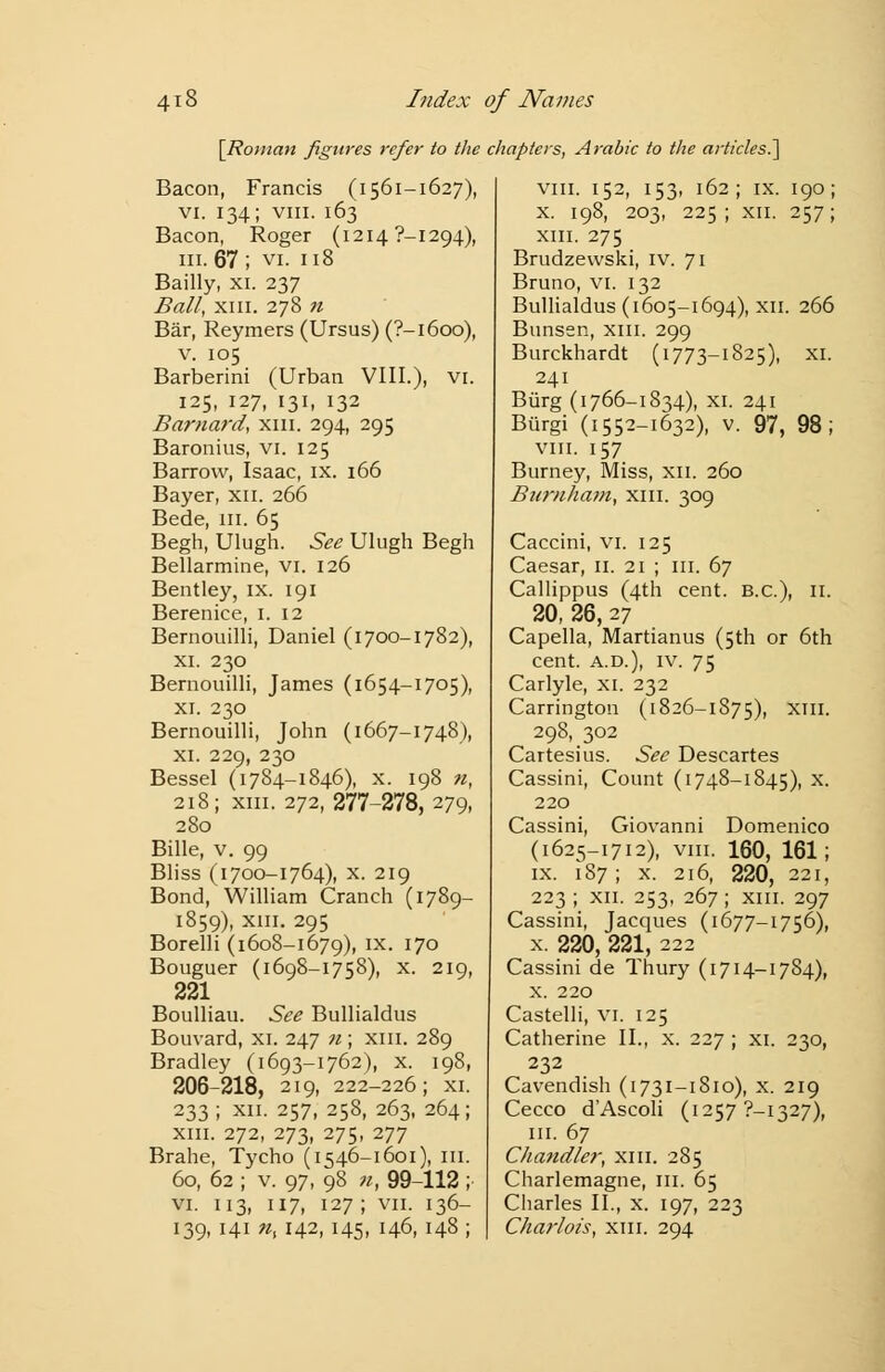 [Roman figures refer to the chapters, Arabic to the articles.] Bacon, Francis (1561-1627), vi. 134; viii. 163 Bacon, Roger (12147-1294), in. 67 ; vi. 118 Bailly, xi. 237 Ball, xiii. 278 n Bar, Reymers (Ursus) (?-l6oo), v. 105 Barberini (Urban VIII.), VI. 125, 127, 131, 132 Barnard, xm. 294, 295 Baronius, vi. 125 Barrow, Isaac, ix. 166 Bayer, xn. 266 Bede, ill. 65 Begh, Ulugh. See Ulugh Begh Bellarmine, vi. 126 Bentley, ix. 191 Berenice, 1. 12 Bernouilli, Daniel (1700-1782), xi. 230 Bernouilli, James (1654-1705), xi. 230 Bernouilli, John (1667-1748), xi. 229, 230 Bessel (1784-1846), x. 198 n, 218; xm. 272, 277-278, 279, 280 Bille, v. 99 Bliss (1700-1764), x. 219 Bond, William Cranch (1789- 1859), xm. 295 Borelli (1608-1679), ix. 170 Bouguer (1698—1758), x. 219, 221 Boulliau. See Bullialdus Bouvard, xi. 247 n; xm. 289 Bradley (1693-1762), x. 198, 206-218, 219, 222-226; xi. 233; xii. 257, 258, 263, 264; xm. 272, 273, 275, 277 Brahe, Tycho (1546-1601), in. 60, 62 ; v. 97, 98 n, 99-112 ; vi. 113, 117, 127; vii. 136- 139, 141 ns 142, 145, 146, 148 ; viii. 152, 153, 162; ix. 190; x. 198, 203, 225; xii. 257; xm. 275 Brudzewski, iv. 71 Bruno, vi. 132 Bullialdus (1605-1694), xii. 266 Bunsen, xm. 299 Burckhardt (1773-1825), xi. 241 Burg (1766-1834), xi. 241 Biirgi (1552-1632), v. 97, 98; viii. 157 Burney, Miss, xii. 260 Bimiham, xm. 309 Caccini, vi. 125 Caesar, 11. 21 ; in. 67 Callippus (4th cent. B.C.), n. 20, 26, 27 Capella, Martianus (5th or 6th cent, a.d.), iv. 75 Carlyle, xi. 232 Carrington (1826-1875), xm. 298, 302 Cartesius. See Descartes Cassini, Count (1748-1845), x. 220 Cassini, Giovanni Domenico (1625-1712), viii. 160, 161; ix. 187 ; x. 216, 220, 221, 223 ; xn. 253, 267 ; xm. 297 Cassini, Jacques (1677-1756), x. 220, 221, 222 Cassini de Thury (1714-17S4), x. 220 Castelli, VI. 125 Catherine II., x. 227 ; xi. 230, 232 Cavendish (1731-1810), x. 219 Cecco d'Ascoli (12577-1327), in. 67 C/iandler, xm. 285 Charlemagne, in. 65 Charles II., x. 197, 223 Chariots, xm. 294