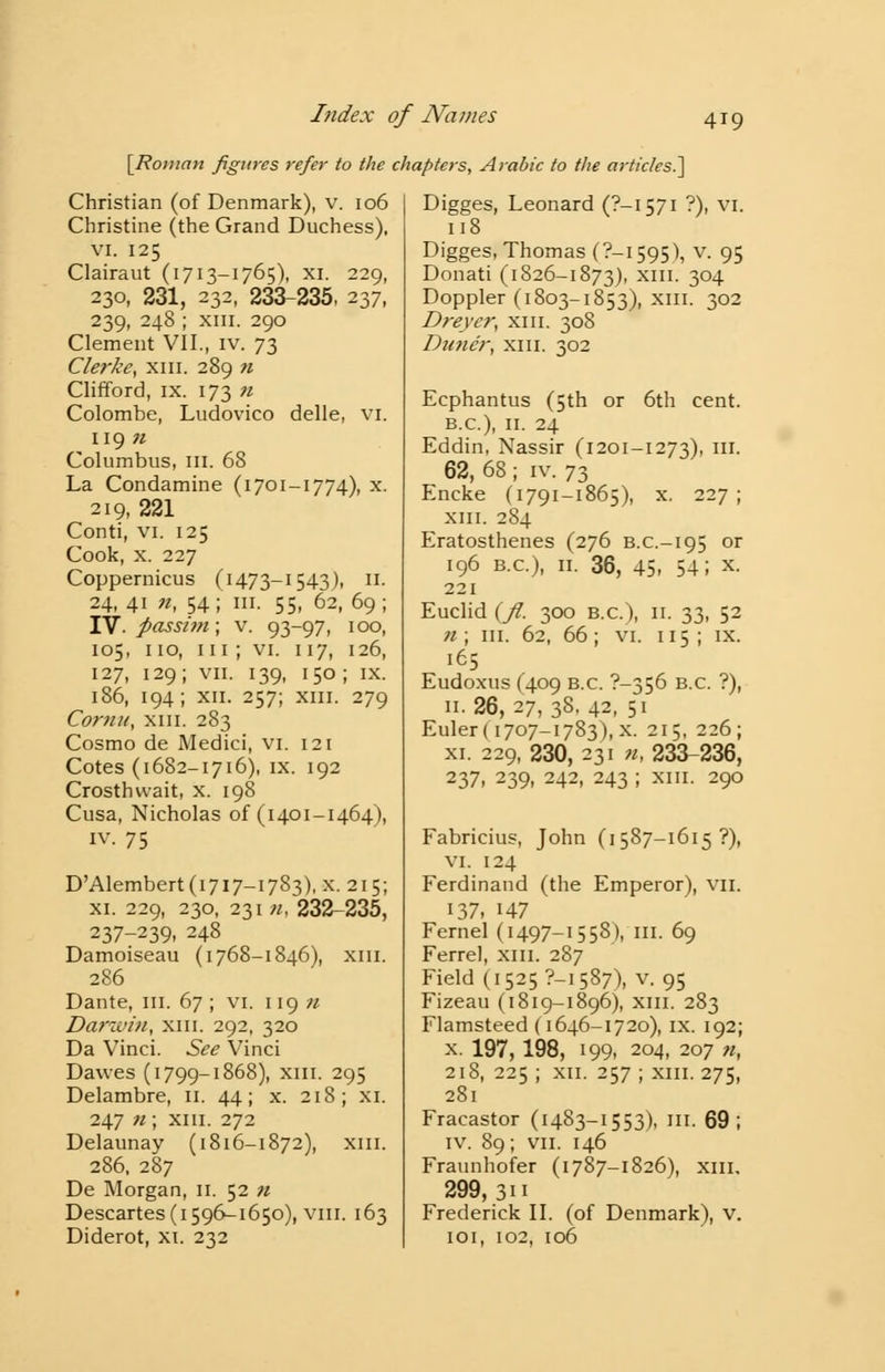 [Roman figures refer to the chapters, Arabic to the articles.'] Christian (of Denmark), v. 106 Christine (the Grand Duchess), vi. 125 Clairaut (1713-1765), XI. 229, 230, 231, 232, 233-235, 237, 239, 248 ; xni. 290 Clement VII., iv. 73 Clerke, xm. 289 n Clifford, ix. 173 n Colombe, Ludovico delle, VI. 119 71 Columbus, III. 68 La Condamine (1701-1774), x. 219, 221 Conti, vi. 125 Cook, x. 227 Coppernicus (1473-1543), II. 24, 41 n, 54; in. 55, 62, 69; IV. passi?n; v. 93-97, 100, 105, 110, 111; vi. 117, 126, 127, 129; vii. 139, 150; ix. 186, 194; XII. 257; XIII. 279 Comu, xm. 283 Cosmo de Medici, vi. 121 Cotes (1682-1716), ix. 192 Crosthvvait, x. 198 Cusa, Nicholas of (1401-1464), iv. 75 D'Alembert(i7i7-i7S3), x. 215; xi. 229, 230, 231 n, 232-235, 237-239, 248 Damoiseau (1768-1846), xm. 286 Dante, in. 67 ; vi. 119 n Darwin, xm. 292, 320 Da Vinci. See Vinci Dawes (1799-1868), XIH- 295 Delambre, 11. 44; x. 218; xi. 247 n ; xm. 272 Delaunay (1816-1872), xm. 286, 287 De Morgan, 11. 52 n Descartes (1596-1650), viii. 163 Diderot, xi. 232 Digges, Leonard (?—1571 ?), vi. 118 Digges, Thomas (?-i595), v. 95 Donati (1826-1873), xm- 3°4 Doppler (1803-1853), xm. 302 Dreyer, xm. 308 Dune'r, xm. 302 Ecphantus (5th or 6th cent. B.C.), 11. 24 Eddin, Nassir (1201-1273), in. 62, 68 ; iv. 73 Encke (1791-1865), x. 227; xm. 284 Eratosthenes (276 B.C.-195 or 196 B.C.), 11. 36, 45- 54i x- 221 Euclid {fi. 300 B.C.), 11. 33, 52 n ; m. 62, 66 ; vi. 115 ; ix. 165 Eudoxus (409 B.C. 7—356 B.C. ?), 11.26,27,38.42,51 Euler( 1707-1783), x. 215, 226; xi. 229, 230, 231 n, 233-236, 237, 239, 242, 243 ; xm. 290 Fabricius, John (1587-1615 ?), vi. 124 Ferdinand (the Emperor), vn. 137, 147 Femel (1497-15 58), in. 69 Ferrel, xm. 287 Field (1525 ?—1587), v. 95 Fizeau (1819—1896), xm. 283 Flamsteed (1646-1720), ix. 192; x. 197, 198, 199, 204, 207 n, 218, 225 ; xii. 257 ; xm. 275, 281 Fracastor (1483-1553), III. 69 ; iv. 89; vii. 146 Fraunhofer (1787-1826), xm, 299, 311 Frederick II. (of Denmark), v. 101, 102, 106