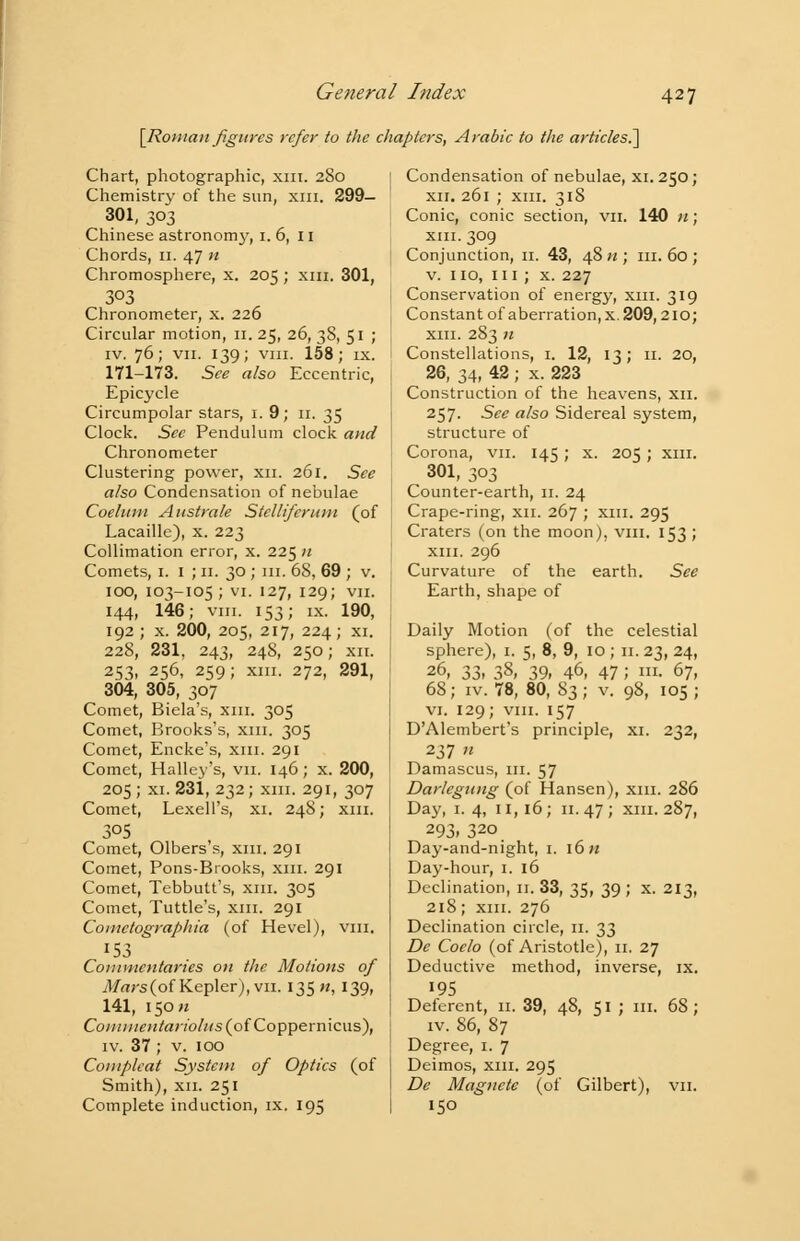 Ge tier a I Index [Roman figures refer to the chapters, Arabic to the articles^ Chart, photographic, xm. 280 Chemistry of the sun, xm. 299— 301, 303 Chinese astronomy, 1. 6, 11 Chords, 11. 47 n Chromosphere, x. 205 ; xm. 301, 303 Chronometer, x. 226 Circular motion, 11. 25, 26, 38, 51 ; iv. 76; vii. 139; vni. 158; ix. 171-173. See also Eccentric, Epicycle Circumpolar stars, 1. 9; 11. 35 Clock. Sec Pendulum clock and Chronometer Clustering power, xn. 261. See also Condensation of nebulae Coeluni Anstrale Stcllifcrum (of Lacaille), x. 223 Collimation error, x. 225 n Comets, 1. 1 ; 11. 30 ; m. 68, 69 ; v. IOO, 103-105; vi. 127, 129; VII. 144, 146; vni. 153; ix. 190, 192 ; x. 200, 205, 217, 224; xi. 228, 231, 243, 248, 250; xii. 253, 256, 259; xm. 272, 291, 304, 305, 307 Comet, Biela's, xm. 305 Comet, Brooks's, xm. 305 Comet, Encke's, xm. 291 Comet, Halley's, vn. 146; x. 200, 205; xi. 231, 232; xm. 291, 307 Comet, LexelPs, xi. 248; xm. 3°5 Comet, Olbers's, xm. 291 Comet, Pons-Brooks, xm. 291 Comet, Tebbutt's, xm. 305 Comet, Tuttle's, xm. 291 Coinctographia (of Hevel), vni. 153 Commentaries on the Motions of Mars(o{Kepler), vn. 135 «, 139, 141, 150^ Com mentariolHs (of Coppernicus), iv. 37 ; v. 100 Compleat System of Optics (of Smith), xii. 251 Complete induction, ix. 195 Condensation of nebulae, xi. 250; xii. 261 ; xm. 318 Conic, conic section, vn. 140 n; xm. 309 Conjunction, 11. 43, 48 n ; m. 60 ; v. no, in ; x. 227 Conservation of energy, xm. 319 Constant of aberration, x. 209,210; xm. 283 n Constellations, 1. 12, 13; 11. 20, 26, 34, 42 ; x. 223 Construction of the heavens, xii. 257. See also Sidereal system, structure of Corona, vn. 145; x. 205 ; xm. 301, 303 Counter-earth, 11. 24 Crape-ring, xii. 267 ; xm. 295 Craters (on the moon), vm, 153 ; xm. 296 Curvature of the earth. See Earth, shape of Daily Motion (of the celestial sphere), 1. 5, 8, 9, 10 ; 11. 23, 24, 26, 33, 38, 39, 46, 47 J I- 67, 68; iv. 78, 80, 83; v. 98, 105; vi. 129; vni. 157 D'Alembert's principle, xi. 232, 237 n Damascus, m. 57 Darlegung (of Hansen), xm. 286 Day, 1.4, 11,16; 11.47; xm. 287, 293, 320 Day-and-night, 1. 16 n Day-hour, 1. 16 Declination, 11. 33, 35, 39; x. 213, 218; xm. 276 Declination circle, 11. 33 De Coelo (of Aristotle), 11. 27 Deductive method, inverse, ix. 195 Deferent, 11. 39, 48, 51 ; ill. 68; iv. 86, 87 Degree, 1. 7 Deimos, xm. 295 De Magnete (of Gilbert), vn. 150