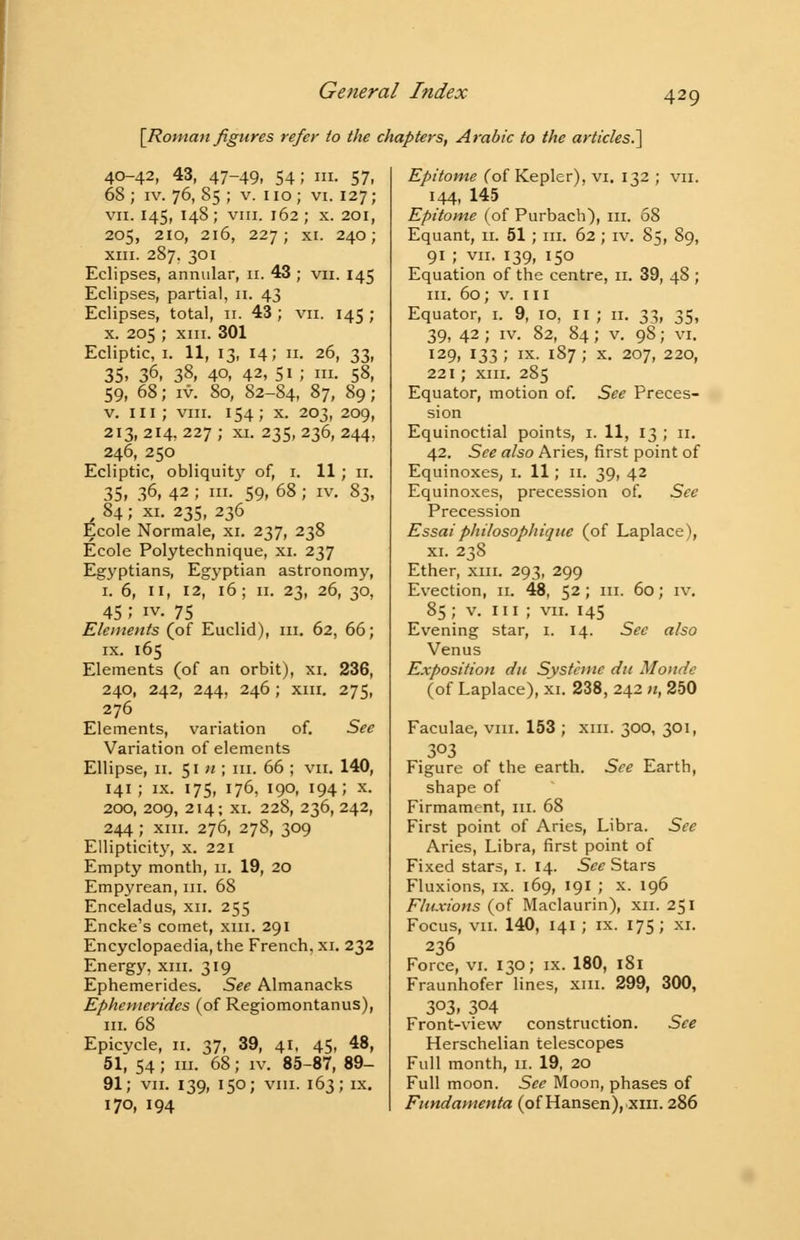 [Roman figures refer to the chapters, Arabic to the articles. 40-42, 43, 47-49, 54; in. 57, 68 ; iv. 76, 85 ; v. 110 ; vi. 127; vii. 145, 148; vin. 162 ; x. 201, 205, 210, 216, 227; xi. 240; xiii. 287. 301 Eclipses, annular, 11. 43 ; vn. 145 Eclipses, partial, 11. 43 Eclipses, total, 11. 43 ; vn. 145 ; x. 205 ; xm. 301 Ecliptic, 1. 11, 13, 14; 11. 26, 33, 35> 36. 38, 40, 42, 51 ; in. 58, 59, 68; iv. 80, 82-84, 87, 89; v. in ; vin. 154; x. 203, 209, 213, 214, 227 ; xi. 235, 236, 244, 246, 250 Ecliptic, obliquity of, 1. 11; 11. 35, 36, 42 ; in. 59, 68; iv. 83, 84 ; xi. 235, 236 Ecole Normale, xi. 237, 238 Ecole Polytechnique, xi. 237 Egyptians, Egyptian astronomy, 1. 6, 11, 12, 16; 11. 23, 26, 30, 45; iv. 75 Elements (of Euclid), in. 62, 66; ix. 165 Elements (of an orbit), xi. 236, 240, 242, 244, 246; xm. 275, 276 Elements, variation of. See Variation of elements Ellipse, n. 51 n ; in. 66 ; vii. 140, 141; ix. 175, 176, 190, 194; x. 200, 209, 214; xi. 228, 236, 242, 244 ; xin. 276, 278, 309 Ellipticity, x. 221 Empty month, 11. 19, 20 Empyrean, in. 68 Enceladus, xn. 255 Encke's comet, sail. 291 Encyclopaedia, the French, xi. 232 Energy, xm. 319 Ephemerides. See Almanacks Ephemeridcs (of Regiomontanus), in. 68 Epicycle, 11. 37, 39, 41, 45, 48, 51, 54; in. 68; iv. 85-87, 89- 91; vii. 139, 150; vin. 163; ix. 170, 194 Epitome (of Kepler), vi. 132 ; vn. 144, 145 Epitome (of Purbach), in. 68 Equant, n. 51; in. 62; iv. 85, 89, 91 ; vn. 139, 150 Equation of the centre, 11. 39, 48 ; in. 60; v. ill Equator, 1. 9, 10, II ; n. 33, 35, 39, 42 ; iv. 82, 84; v. 98; vi. 129, 133 ; ix. 187 ; x. 207, 220, 221; xin. 285 Equator, motion of. See Preces- sion Equinoctial points, 1. 11, 13 ; n. 42. See also Aries, first point of Equinoxes, 1. 11; n. 39, 42 Equinoxes, precession of. See Precession Essai philosophiqtie (of Laplace), xi. 238 Ether, xm. 293, 299 Evection, n. 48, 52; in. 60; iv. 85; v. in; vn. 145 Evening star, 1. 14. See also Venus Exposition dn Systcmc dit Monde (of Laplace), xi. 238, 242 n, 250 Faculae, vm. 153 ; xm. 300, 301, 303 Figure of the earth. See Earth, shape of Firmament, in. 68 First point of Aries, Libra. See Aries, Libra, first point of Fixed stars, 1. 14. See Stars Fluxions, ix. 169, 191 ; x. 196 Fluxions (of Maclaurin), xn. 251 Focus, vn. 140, 141; ix. 175; xi. 236 Force, vi. 130; ix. 180, 181 Fraunhofer lines, xm. 299, 300, 3°3. 3°4 Front-view construction. See Herschelian telescopes Full month, n. 19, 20 Full moon. See Moon, phases of Fundamenta (of Hansen), xm. 286