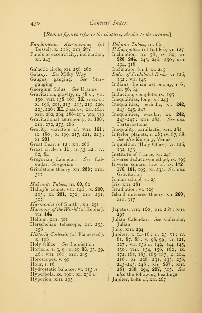43° [Roman figures refer to the chapters, Arabic to the articles.] Fundamenta Astronomiae (of Bessel), x. 218; xm. 277 Funds of eccentricity, inclination, xi. 245 Galactic circle, xn. 258, 260 Galaxy. See Milky Way Gauges, gauging. See Star- gauging Georgium Sidus. See Uranus Gravitation, gravity, 11. 38 n ; vn. 150; viii. 158. 161 ; IX.passim; x. 196, 201, 213, 215, 219, 220, 223, 226; XI. passim ; xn. 264; xm. 282, 284, 286-293, 309, 319 Gravitational astronomy, x. 196; xm. 272, 273, 286 Gravity, variation of, vm. 161 ; ix. 180; x. 199, 217, 221, 223; xi. 231 Great Bear, 1. 12 ; xn. 266 Great circle, 1. 11 ; 11. 33, 42 ; iv. 82, 84 Gregorian Calendar. See Cal- endar, Gregorian Grindstone theory, xn. 258; xm. 317 Hakemitc Tables, in. 60, 62 Halley's comet, vn. 146; x. 200, 205; xi. 231, 232; xm. 291, 307 Hai-monics (of Smith), xn. 251 Harmony of the World (of Kepler), vn.144 Helium, xm. 301 Herschelian telescope, xn. 255, 256 Historia Coclestis (of Flamsteed), x. 198 Holy Office. See Inquisition Horizon, 1. 3, 9; n. 29,33, 35, 39, 46; vm. 161 ; xm. 285 Horoscopes, v. 99 Hour, 1. 16 Hydrostatic balance, vi. 115 n Hyperbola, ix. 190; xi. 236 n Hyperion, xm. 295 Ilkhanic Tables, m. 62 II Saggiatore (of Galilei), vi. 127 Inclination, in. 58; iv. 89; xi. 228, 244, 245, 246, 250; xm. 294, 318 Inclination fund, xi. 245 Index of Prohibited Books, vi. 126, 132 ; vn. 145 Indians, Indian astronomy, 1.6; in. 56, 64 Induction, complete, ix. 195 Inequalities, long, xi. 243 Inequalities, periodic, xi. 242, 243, 245, 247 Inequalities, secular, xi. 242, 243-247 ; xm. 282. See also Perturbations Inequality, parallactic, xm. 282 Inferior planets, 1. 15; iv. 87, 88. See also Mercury, Venus Inquisition (Holy Office), vi. 126, 132, 133 Institute of France, xi. 241 Inverse deductive method, ix. 195 Inverse square, law of, ix. 172- 176, 181, 195 ; xi. 233. See also Gravitation Ionian school, 11. 23 Iris, xm. 281 Irradiation, vi. 129 Island universe theory, xn. 260 ; xm. 317 Japetus, vm. 160; xn. 267; xm. 297 Julian Calendar. See Calendar, Julian Juno, xm. 294 Jupiter, 1. 14-16; n. 25, 51 ; iv. 81, 87, 88; v. 98, 99; vi. 121, 127 ; vn. 136 n, 142, 144, 145, 150; vm. 154, 156, 162; ix. 172, 181, 183, 185-187; x. 204, 216; xi. 228, 231, 235, 236, 243-245, 248 ; xn. 267 ; xm. 281, 288, 294, 297, 305. See also the following headings Jupiter, belts of, xn. 267