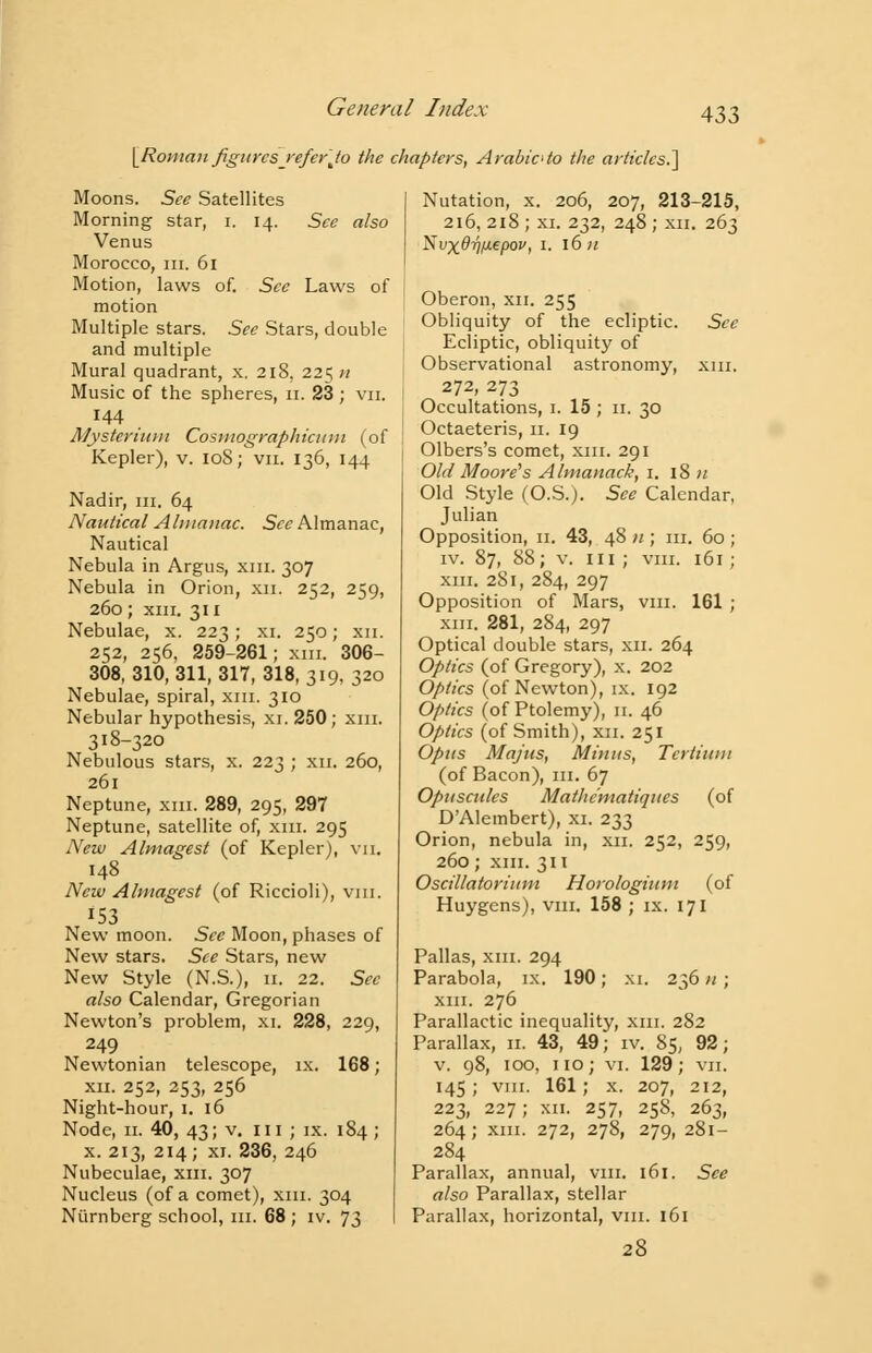 [Roman figures■ refer Jto the chapters, Arabic to the articles.'] Moons. See Satellites Morning star, i. 14. See also Venus Morocco, in. 61 Motion, laws of. See Laws of motion Multiple stars. See Stars, double and multiple Mural quadrant, x. 218, 225 n Music of the spheres, 11. 23 ; vn. 144 Mysterium Cosmographicitm (of Kepler), v. 108; vn. 136, 144 Nadir, m. 64 Nautical Almanac. See Almanac, Nautical Nebula in Argus, xm. 307 Nebula in Orion, xn. 252, 259, 260; xm. 311 Nebulae, x. 223; xi. 250; xn. 252, 256, 259-261; xm. SOS- SOS, 310, 311, 317, 318, 319, 320 Nebulae, spiral, xm. 310 Nebular hypothesis, xi. 250; xm. 318-320 Nebulous stars, x. 223 ; xn. 260, 261 Neptune, xm. 289, 295, 297 Neptune, satellite of, xm. 295 New Almagest (of Kepler), vn. 148 New Almagest (of Riccioli), vm. 153 New moon. Sec Moon, phases of New stars. See Stars, new New Style (N.S.), 11. 22. See also Calendar, Gregorian Newton's problem, xi. 228, 229, 249 Newtonian telescope, ix. 168; xn. 252, 253, 256 Night-hour, 1. 16 Node, 11. 40, 43; v. 111 ; ix. 184 ; x. 213, 214; xi. 236, 246 Nubeculae, xm. 307 Nucleus (of a comet), xm. 304 Niirnberg school, hi. 68 ; iv. 73 Nutation, x. 206, 207, 213-215, 216, 218 ; xi. 232, 248 ; xn. 263 Nvx@y/J-epov, 1. 16 n Oberon, xn. 255 Obliquity of the ecliptic. See Ecliptic, obliquity of Observational astronomy, xm. 272, 273 Occultations, 1. 15 ; 11. 30 Octaeteris, 11. 19 Olbers's comet, xm. 291 Old Moore's Almanack, 1. 18 n Old Style (O.S.). See Calendar, Julian Opposition, 11. 43, 48 u ; m. 60 ; iv. 87, 88; v. in; vm. 161; xm. 281, 284, 297 Opposition of Mars, vm. 161 ; xm. 281, 284, 297 Optical double stars, xn. 264 Optics (of Gregory), x. 202 Optics (of Newton), ix. 192 Optics (of Ptolemy), 11. 46 Optics (of Smith), xn. 251 Opus Majus, Minus, Tcrtiuui (of Bacon), m. 67 Opuscules Mathc'matiqucs (of D'Alembert), xi. 233 Orion, nebula in, xn. 252, 259, 260; xm. 311 Oscillatorium Horologium (of Huygens), vm. 158 ; ix. 171 Pallas, xm. 294 Parabola, ix. 190; xi. 236 n ; xm. 276 Parallactic inequality, xm. 282 Parallax, 11. 43, 49; iv. 85, 92; v. 98, 100, no; vi. 129; vn. 145; vm. 161; x. 207, 212, 223, 227; xn. 257, 258, 263, 264; xm. 272, 278, 279, 281- 284 Parallax, annual, vm. 161. See also Parallax, stellar Parallax, horizontal, vm. 161 28
