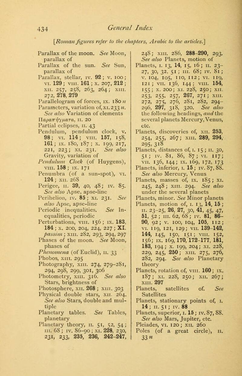[Roman figures rcjer to the chapters, Arabic to the articles.] Parallax of the moon. See Moon, parallax of Parallax of the sun. See Sun, parallax of Parallax, stellar, iv. 92 ; v. ioo; vi. 129; viii. 161; x. 207, 212 ; xii. 257, 258, 263, 264; XIII. 272, 278, 279 Parallelogram of forces, ix. 180;/ Parameters, variation of, xi.233 n. See also Variation of elements napaTT-qy/Mara, 11. 20 Partial eclipses, 11. 43 Pendulum, pendulum clock, v. 98; vi. 114; vm. 157, 158, 161; ix. 180, 187 ; x. 199, 217, 221, 223; xi. 231. See also Gravity, variation of Pendulum Clock (of Huygens), vm. 158 ; ix. 171 Penumbra (of a sun-spot), vi. 124; xn. 268 Perigee, n. 39, 40, 48; iv. 85. See also Apse, apse-line Perihelion, iv. 85 ; XI. 231. Sec also Apse, apse-line Periodic inequalities. See In- equalities, periodic Perturbations, vm. 156 ; ix. 183. 184 ; x. 200, 204, 224, 227 ; XI. passim ; xm. 282, 293, 294, 297 Phases of the moon. See Moon, phases of Phenomena (of Euclid), 11. t,^ Phobos, xm. 295 Photography, xm. 274, 279-281, 294, 298, 299, 301, 306 Photometry, xm. 316. Sec also Stars, brightness of Photosphere, xn. 268 ; xm. 303 Physical double stars, xn. 264. See also Stars, double and mul- tiple Planetary tables. See Tables, planetary Planetary theory, 11. 51, 52, 54; m. 68 ; iv. 86-90 ; xi. 228, 230, 231, 233, 235,' 236, 242-247, 248; xm. 286, 288-290, 293. See also Planets, motion of Planets, 1. 13, 14, 15, 16; 11. 23- 27> 3°) 32- 51 J m- 68; iv. 81; v. 104, 105, no, 112; vi. 119, 121; vii. 136, 144; vm. 154, 155; x. 200; xi. 228, 250; xn 253, 255, 257, 267, 271; xm. 272, 275, 276, 281, 282, 294- 296, 297, 318, 320. See also the following headings, and the several planets Mercury, Venus, etc. Planets, discoveries of, xn. 253, 254, 255, 267; xm. 289, 294, 295,318 Planets, distances of, 1. 15 ; 11. 30, 51 ; iv. 81, 86, 87; vi. 117; vii. 136, 144; ix. 169, 172, 173 Planets, inferior, 1. 15; iv. 87, 88. See also Mercury, Venus Planets, masses of, ix. 185; xi. 245, 248; xm. 294. See also under the several planets Planets, minor. See Minor planets Planets, motion of, 1. 13, 14, 15 ; 11. 23-25, 26, 27, 30, 41, 45, 47, 51, 52 ; m. 62, 68; iv. 81, 86- 90, 92; v. 100, 104, 105, 112; vi. 119, 121, 129; vii. 139-142, 144, 145, 150, 151 ; vm. 152, 156; ix. 169,170,172-177, 181, 183, 194; x. 199, 204; xi. 228, 229, 245, 250; xm. 275, 276, 282, 294. Sec also Planetary theory Planets, rotation of, vm. 160; ix. 187; xi. 228, 250; xn. 267; xm. 297 Planets, satellites of. See Satellites Planets, stationary points of, 1. 14; 11. 51; iv. 88 Planets, superior, 1.15; iv. 87, 88. See also Mars, Jupiter, etc. Pleiades, vi. 120; xn. 260 Poles (of a great circle), 11. 33 «
