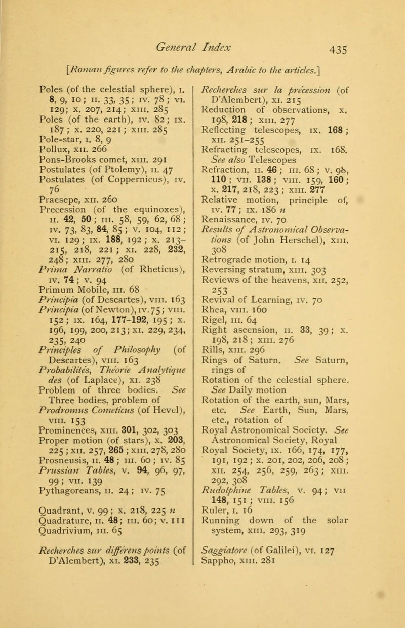 [Roman figures refer to the chapters, Arabic to the articles.'] Poles (of the celestial sphere), i. 8, 9, io; ii. 33, 35; iv. 78 ; vi. 129; x. 207, 214; xiii. 285 Poles (of the earth), iv. 82; ix. 187 ; x. 220, 221; xm. 285 Pole-star, 1. 8, 9 Pollux, xii. 266 Pons-Brooks comet, xm. 291 Postulates (of Ptolemy), 11. 47 Postulates (of Coppernicus), iv. 76 Praesepe, xn. 260 Precession (of the equinoxes), 11. 42, 50; in. 58, 59, 62, 68; iv. 73, 83,84, 85; v. 104, 112; vi. 129; ix. 188, 192; x. 213- 215, 218, 221 ; xi. 228, 232, 248; xm. 277, 280 Prima Narratio (of Rheticus), iv. 74; v. 94 Primum Mobile, in. 68 Principia (of Descartes), viii. 163 Principia (of Newton), iv. 75; viii. 152; ix. 164, 177-192, 195; x. 196, 199, 200, 213; xi. 229, 234, 235, 240 Principles of Philosophy (of Descartes), viii. 163 Probabilites, The'orie Analytique des (of Laplace), xi. 238 Problem of three bodies. See Three bodies, problem of Prodromits Cometicus (of Hevel), viii. 153 Prominences, xm. 301, 302, 303 Proper motion (of stars), x. 203, 225 ; xn. 257, 265 ; xm. 278, 280 Prosneusis, 11. 48 ; m. 60 ; iv. 85 Prussian Tables, v. 94, 96, 97, 99; vii. 139 Pythagoreans, 11. 24 ; iv. 75 Quadrant, v. 99 ; x. 218, 225 n Quadrature, 11. 48; in. 60; v. in Quadrivium, in. 65 Recherches sur diffe'rens points (of D'Alembert), xi. 233, 235 Recherches sur la precession (of D'Alembert), xi. 215 Reduction of observations, x. 198, 218; xm. 277 Reflecting telescopes, ix. 168; xn. 251-255 Refracting telescopes, ix. 168. See also Telescopes Refraction. 11. 46 ; in. 68 ; v. 98, 110; vii. 138; vm. 159, 160; x. 217,2i8, 223; xm. 277 Relative motion, principle of, iv. 77; ix. 186 n Renaissance, iv. 70 Results of Astronomical Observa- tions (of lohn Herschel), xm. 308 Retrograde motion, 1. 14 Reversing stratum, xm. 303 Reviews of the heavens, xn. 252, 253 Revival of Learning, iv. 70 Rhea, vm. 160 Rigel, in. 64 Right ascension, n. 33, 39; x. 198, 218 ; xm. 276 Rills, xm. 296 Rings of Saturn. See Saturn, rings of Rotation of the celestial sphere. See Daily motion Rotation of the earth, sun, Mars, etc. See Earth, Sun, Mars, etc., rotation of Royal Astronomical Society. See Astronomical Society, Royal Royal Society, ix. 166, 174, 177, 191, 192 ; x. 201, 202, 206, 208 ; xn. 254, 256, 259, 263; xm. 292, 308 Rudolphiuc Tables, v. 94; VII 148, 151 ; vm. 156 Ruler, 1. 16 Running down of the solar system, xm. 293, 319 Saggiatorc (of Galilei), vi. 127 Sappho, xm. 281