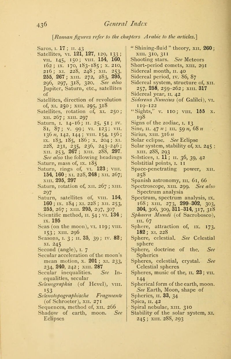 [Roman figures refer to the chapters Arabic to the articles.] Saros, i. 17 ; n. 43 Satellites, vi. 121, 127, 129, 133 ; vii. 145, 150; viii. 154, 160, 162; ix. 170, 183-185; x. 210, 216; xi. 228, 248; xii. 253, 255, 267; xm. 272, 283, 295, 296, 297, 318, 320. See also Jupiter, Saturn, etc., satellites of Satellites, direction of revolution of, xi. 250; xm. 295, 318 Satellites, rotation of, xi. 250; xii. 267 ; xin. 297 Saturn, 1. 14-16; 11. 25, 51; iv. 81, 87; v. 99; vi. 123; VII. 1367*, 142, 144; viii. 154, 156; ix. 183, 185, 186; x. 204; XI. 228, 231, 235, 236, 243-246; xii. 253, 267; xm. 288, 297. See also the following headings Saturn, mass of, ix. 185 Saturn, rings of, vi. 123; viii. 154, 160; xi. 228, 248 ; xn. 267; xm. 295, 297 Saturn, rotation of, xn. 267 ; xm. 297 Saturn, satellites of, vm. 154, 160 ; ix. 184 ; xi. 228 ; xn. 253, 255, 267 ; xm. 295, 297, 307 Scientific method, 11. 54 ; vi. 134 ; ix. 195 Seas (on the moon), vi. 119; vm. 153; xm. 296 Seasons, 1. 3; 11. 35, 39; iv. 82; xi. 245 Second (angle), 1. 7 Secular acceleration of the moon's mean motion, x. 201 ; xi. 233, 234, 240, 242 ; xm. 287 Secular inequalities. See In- equalities, secular Sclenographia (of Hevel), vm. 153 Selenotopographische Fragmente (of Schroeter), xn. 271 Sequences, method of, xn. 266 Shadow of earth, moon. See Eclipses  Shining-fluid  theory, xn. 260; xm. 310, 311 Shooting stars. See Meteors Short-period comets, xm. 291 Sidereal month, 11. 40 Sidereal period, iv. 86, 87 Sidereal system, structure of, xn. 257, 258, 259-262; xm. 317 Sidereal year, 11. 42 Sidereus Nuncius (of Galilei), vi. 119-122 Sights,' v. no; vm. 155 x. 198 Signs of the zodiac, 1. 13 Sine, 11. 47 11; in. 59 n, 68 n Sirius, xm. 316 n Solar eclipse. See Eclipse Solar system, stability of, xi. 245 ; xm. 288, 293 Solstices, 1. 11; 11. 36, 39, 42 Solstitial points, 1. 11 Space-penetrating power, xn. 258 Spanish astronomy, m. 61, 66 Spectroscope, xm. 299. See also Spectrum analysis Spectrum, spectrum analysis, ix. 168; xm. 273, 299-302, 303, 304, 306, 309, 311-314, 317, 318 Sphacra Mundi (of Sacrobosco), in. 67 Sphere, attraction of, ix. 173, 182; xi. 228 Sphere, celestial. See Celestial sphere Sphere, doctrine of the. See Spherics Spheres, celestial, crystal. See Celestial spheres Spheres, music of the, 11. 23; vn. 144 Spherical form of the earth, moon. See Earth, Moon, shape of Spherics, 11. 33, 34 Spica, 11. 42 Spiral nebulae, xm. 310 Stability of the solar system, xi. 245 ; xm. 288, 293
