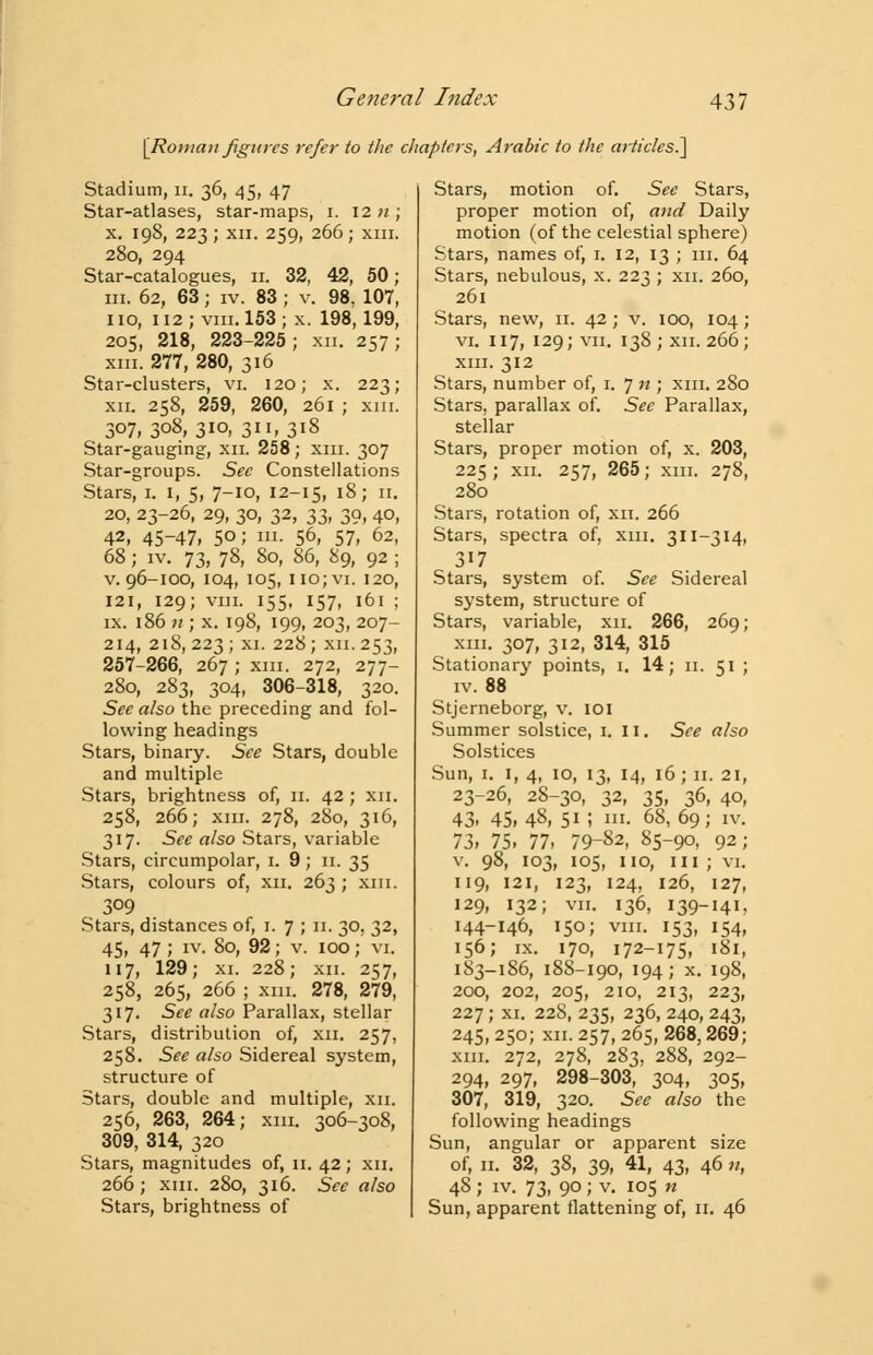 [Roman figures refer to the chapters, Arabic to the articles.] Stadium, n. 36, 45, 47 Star-atlases, star-maps, 1. 12 n ; x. 198, 223 ; xii. 259, 266; xiii. 280, 294 Star-catalogues, 11. 32, 42, 50; in. 62, 63; iv. 83 ; v. 98. 107, 110, 112; viii. 153 ; x. 198,199, 205, 218, 223-225 ; xii. 257; xiii. 277, 280, 316 Star-clusters, vi. 120; x. 223; xii. 258, 259, 260, 261 ; xni. 307, 3°8, 3io> 3. 3i8 Star-gauging, xn. 258; xiii. 307 Star-groups. See Constellations Stars, 1. I, 5, 7-IO, 12-15, 18; 11. 20, 23-26, 29, 30, 32, 33, 39, 40, 42, 45-47, 50; in. 56, 57, 62, 68; iv. 73, 78, 80, 86, 89, 92 ; v. 96-100, 104, 105, 110; vi. 120, 121, 129; viii. 155, 157, 161 ; ix. 186 11; x. 198, 199, 203, 207- 214, 218,223; xi. 228; xn. 253, 257-266, 267 ; xm. 272, 277- 280, 283, 304, 306-318, 320. See also the preceding and fol- lowing headings Stars, binary. See Stars, double and multiple Stars, brightness of, 11. 42 ; xn. 258, 266; xm. 278, 280, 316, 317. See also Stars, variable Stars, circumpolar, 1. 9; 11. 35 Stars, colours of, xn. 263 ; xm. 309 Stars, distances of, 1. 7 ; 11. 30, 32, 45, 47; iv. 80, 92; v. 100; vi. 117, 129; xi. 228; xn. 257, 258, 265, 266 ; xm. 278, 279, 317. See also Parallax, stellar Stars, distribution of, xn. 257, 258. See also Sidereal system, structure of Stars, double and multiple, xn. 256, 263, 264; xm. 306-308, 309, 314, 320 Stars, magnitudes of, 11. 42; xn. 266; xm. 280, 316. See also Stars, brightness of Stars, motion of. See Stars, proper motion of, and Daily motion (of the celestial sphere) Stars, names of, 1. 12, 13 ; in. 64 Stars, nebulous, x. 223 ; xn. 260, 261 Stars, new, 11. 42 ; v. 100, 104; vi. 117, 129; vii. 138; xn. 266; xm. 312 Stars, number of, 1. 7 n ; xm. 2S0 Stars, parallax of. See Parallax, stellar Stars, proper motion of, x. 203, 225; xn. 257, 265; xm. 278, 280 Stars, rotation of, xn. 266 Stars, spectra of, xm. 311-314, 317 Stars, system of. See Sidereal system, structure of Stars, variable, xn. 266, 269; xm. 307, 312, 314, 315 Stationary points, 1. 14; 11. 51 ; iv. 88 Stjerneborg, v. 101 Summer solstice, 1. II. See also Solstices Sun, 1. 1, 4, 10, 13, 14, 16; 11. 21, 23-26, 28-30, 32, 35, 36, 40, 43- 45, 48, 51 i ln- 68, 69; iv. 73, 75, 77, 79-82, 85-90, 92; v. 98, 103, 105, no, in; vi. 119, 121, 123, 124, 126, 127, 129, 132; vii. 136, 139-141, 144-146, 150; vm. 153, 154, 156; ix. 170, 172-175, 181, 183-186, 188-190, 194; x. 198, 200, 202, 205, 210, 213, 223, 227; xi. 228, 235, 236, 240, 243, 245, 250; xn. 257, 265, 268,269; xm. 272, 278, 283, 288, 292- 294, 297, 298-303, 304, 305, 307, 319, 320. See also the following headings Sun, angular or apparent size of, 11. 32, 38, 39, 41, 43, 46 n, 48; iv. 73, 90 J v. 105 n Sun, apparent flattening of, 11. 46