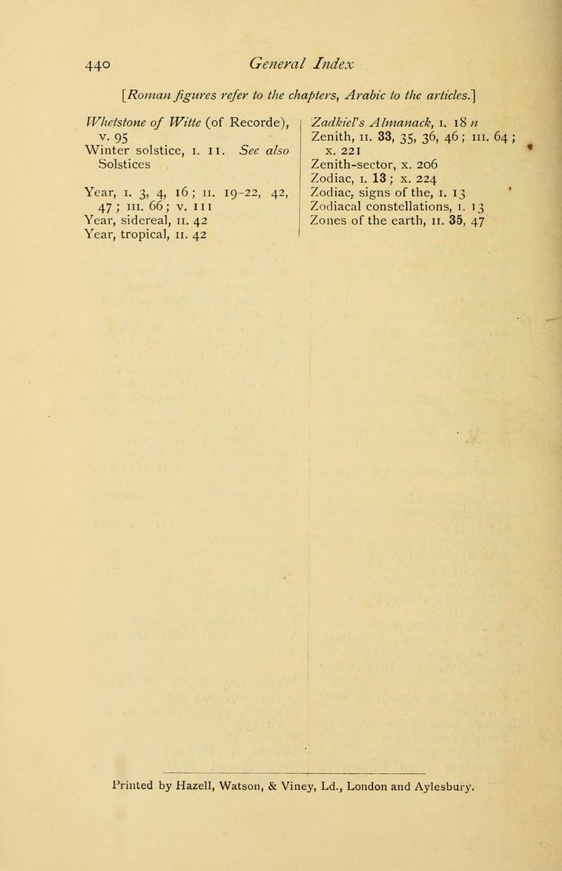 [Roman figures refer to the chapters, Arabic to the articles.] Whetstone of Witte (of Recorde), v. 95 Winter solstice, i. II. See also Solstices Year, i. 3, 4, 16 ; 11. 19-22, 42, 47 ; in. 66; v. 111 Year, sidereal, 11. 42 Year, tropical, 11. 42 ZadkieVs Almanack, 1. 18 n Zenith, 11. 33, 35, 36, 46; lit. 64; x. 221 Zenith-sector, x. 206 Zodiac, 1. 13 ; x. 224 Zodiac, signs of the, 1. 13 Zodiacal constellations, t. 13 Zones of the earth, 11. 35, 47 Printed by Hazell, Watson, & Viney, Ld., London and Aylesbury.