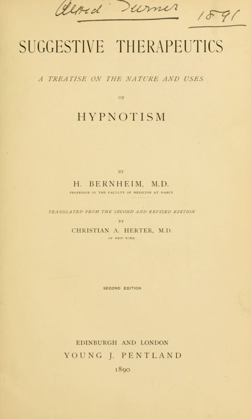 ^fc^ • ?USVT^ /<F7/ SUGGESTIVE THERAPEUTICS A TREATISE ON THE NATURE AXD USES OF HYPNOTISM BY H. BERNHEIM, M.D. PROFESSOR IN' THE PACULTY OF MEDICINE AT NANCY TRANSLATED FROM THE SECOND AND REVISED EDITION BY CHRISTIAN A. HERTER, M.D. OF NEW YORK SECOND EDITION EDINBURGH AND LONDON YOUNG J. PENTLAND 1890