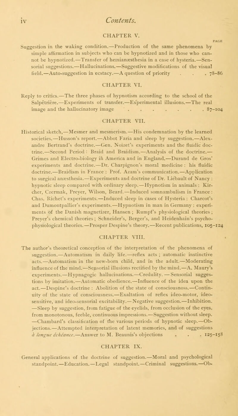 CHAPTER V. PAGE Suggestion in the waking condition.—Production of the same phenomena by simple affirmation in subjects who can be hypnotized and in those who can- not be hypnotized.—Transfer of hemianesthesia in a case of hysteria.—Sen- sorial suggestions.—Hallucinations.—Suggestive modifications of the visual field.—Auto-suggestion in ecstacy.—A question of priority . . . 78-86 CHAPTER VI. Reply to critics.—The three phases of hypnotism according to the school of the Salpetriere.—Experiments of transfer.—Experimental illusions.—The real image and the hallucinatory image ....... 87-104 CHAPTER VII. Historical sketch,—Mesmer and mesmerism.—His condemnation by the learned societies.—Husson's report.—Abbot Faria and sleep by suggestion.—Alex- andre Bertrand's doctrine.—Gen. Noizet's experiments and the fluidic doc- trine.—Second Period : Braid and Braidism.—Analysis of the doctrine.— Grimes and Electro-biology in America and in England.—Durand de Gros' experiments and doctrine.—Dr. Charpignon's moral medicine : his rluidic doctrine.—Braidism in France : Prof. Azam's communication.—Application to surgical anaesthesia.—Experiments and doctrine of Dr. I.iebault of Nancy : hypnotic sleep compared with ordinary sleep.—Hypnotism in animals : Kir- cher, Czermak, Preyer, Wilson, Beard.—Induced somnambulism in France : Chas. Richet's experiments.—Induced sleep in cases of Hysteria : Charcot's and Dumontpallier's experiments.—Hypnotism in man in Germany : experi- ments of the Danish magnetizer, Hansen ; Rumpf's physiological theories ; Preyer's chemical theories ; Schneider's, Berger's, and Heidenhain's psycho- physiological theories.—Prosper Despine's theory.—Recent publications, 105-124 CHAPTER VIII. The author's theoretical conception of the interpretation of the phenomena of suggestion.—Automatism in daily life.—reflex acts ; automatic instinctive acts.—Automatism in the new-born child, and in the adult.—Moderating influence of the mind.—Sensorial illusions rectified by the mind.—A. Maury's experiments.—Hypnagogic hallucinations.—Credulity. —Sensorial sugges- tions by imitation.—Automatic obedience.—Influence of the idea upon the act.—Despine's doctrine : Abolition of the state of consciousnoss.—Contin- uity of the state of consciousness.—Exaltation of reflex ideo-motor, ideo- sensitive, and ideo-sensorial excitability.— Negative suggestion.—Inhibition. —Sleep by suggestion, from fatigue of the eyelids, from occlusion of the eyes, from monotonous, feeble, continuous impressions.—Suggestion without sleep. —Chambard's classification of the various periods of hypnotic sleep.—Ob- jections.—Attempted interpretation of latent memories, and of suggestions a longue echeance.—Answer to M. Beaunis's objections . . . 125-15S CHAPTER IX. General applications of the doctrine of suggestion.—Moral and psychological standpoint.—Education.—Legal standpoint.—Criminal suggestions.—Ob-