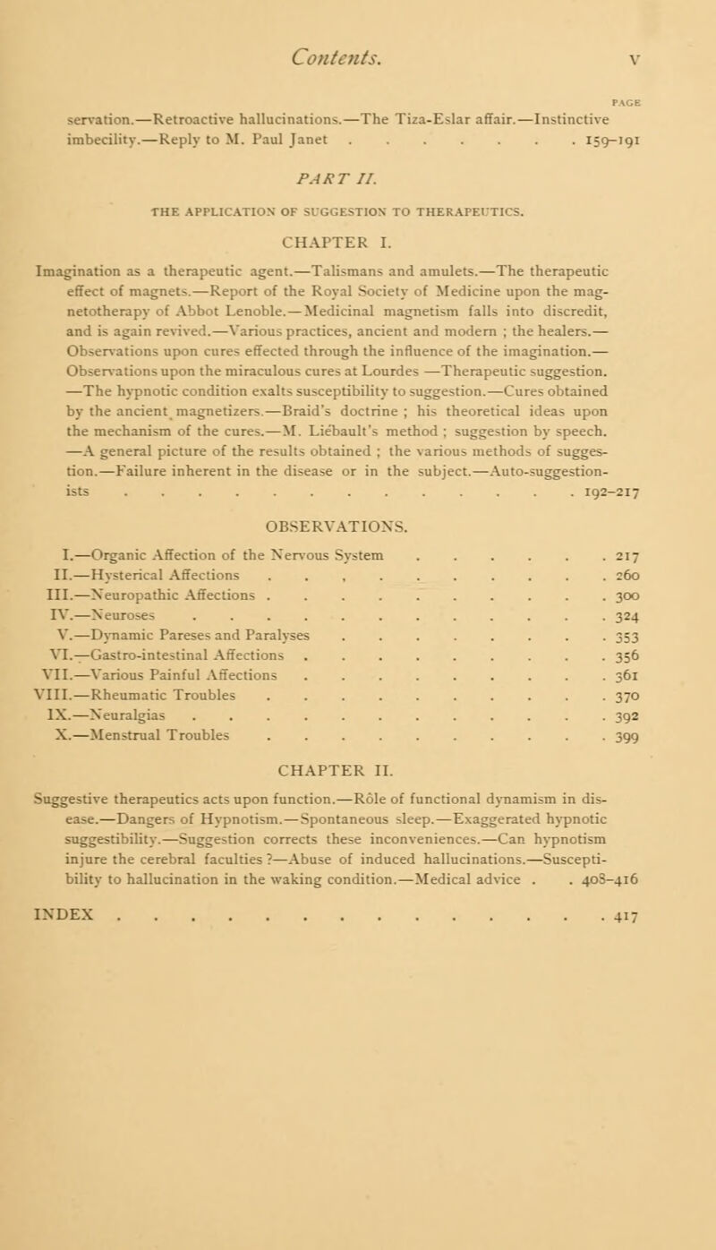 servation.—Retroactive hallucinations.—The Tiza-Eslar affair.—Instinctive imbecility.—Reply to M. Paul Janet 159-191 PART II. THE APPLICATION' OF SUGGESTION TO THERAPEUTICS. CHAPTER I. Imagination as a therapeutic agent.—Talismans and amulets.—The therapeutic effect of magnets.—Report of the Royal Society of Medicine upon the mag- netotherapy of Abbot Lenoble.—Medicinal magnetism falls into discredit, and is again revived.—Various practices, ancient and modem ; the healers.— Observations upon cures effected through the influence of the imagination.— Observations upon the miraculous cures at Lourdes —Therapeutic suggestion. —The hypnotic condition exalts susceptibility to suggestion.—Cures obtained by the ancient magnetizers.—Braid's doctrine ; his theoretical ideas upon the mechanism of the cures.—M. Lie'bault's method ; suggestion by speech. —A general picture of the results obtained ; the various methods of sugges- tion.—Failure inherent in the disease or in the subject.—Auto-suggestion- ists 192-217 OBSERVATIONS. I.—Organic Affection of the Nervous System ...... 217 II.—Hysterical Affections .......... 260 III.—Neuropathic Affections .......... 300 IV.—Neuroses ............ 324 V.—Dynamic Pareses and Paralyses ........ 353 VI.—Gastro-intestinal Affections ......... 356 VII.—Various Painful Affections ......... 361 VIII.—Rheumatic Troubles .......... 370 IX.—Neuralgias ............ 392 X.—Menstrual Troubles .......... 399 CHAPTER II. Suggestive therapeutics acts upon function.—Role of functional dynamism in dis- ease.—Dangers of Hypnotism.—Spontaneous sleep.—Exaggerated hypnotic suggestibility.—Suggestion corrects these inconveniences.—Can hypnotism injure the cerebral faculties ?—Abuse of induced hallucinations.—Suscepti- bility to hallucination in the waking condition.—Medical advice . . 40S-416 INDEX 417