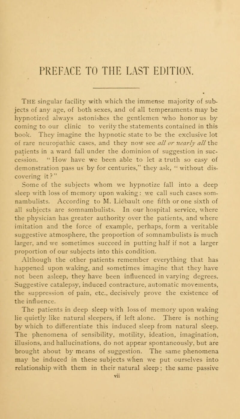 The singular facility with which the immense majority of sub- jects of any age. of both sexes, and of all temperaments may be hypnotized always astonishes the gentlemen who honor us by coming to our clinic to verity the statements contained in this book. They imagine the hypnotic state to be the exclusive lot of rare neuropathic cases, and they now see all or nearly all the patients in a ward fall under the dominion of suggestion in suc- cession. How have we been able to let a truth so easy of demonstration pass us by for centuries, they ask, without dis- covering it ? Some of the subjects whom we hypnotize fall into a deep sleep with loss of memory upon waking: we call such cases som- nambulists. According to M. Liebault one fifth or one sixth of all subjects are somnambulists. In our hospital service, where the physician has greater authority over the patients, and where imitation and the force of example, perhaps, form a veritable suggestive atmosphere, the proportion of somnambulists is much larger, and we sometimes succeed in putting half if not a larger proportion of our subjects into this condition. Although the other patients remember everything that has happened upon waking, and sometimes imagine that they have not been asleep, they have been influenced in varying degrees. Suggestive catalepsy, induced contracture, automatic movements, the suppression of pain, etc., decisively prove the existence of the influence. The patients in deep sleep with loss of memory upon waking lie quietly like natural sleepers, if left alone. There is nothing by which to differentiate this induced sleep from natural sleep. The phenomena of sensibility, motility, ideation, imagination, illusions, and hallucinations, do not appear spontaneously, but are brought about by means of suggestion. The same phenomena may be induced in these subjects when we put ourselves into relationship with them in their natural sleep: the same passive