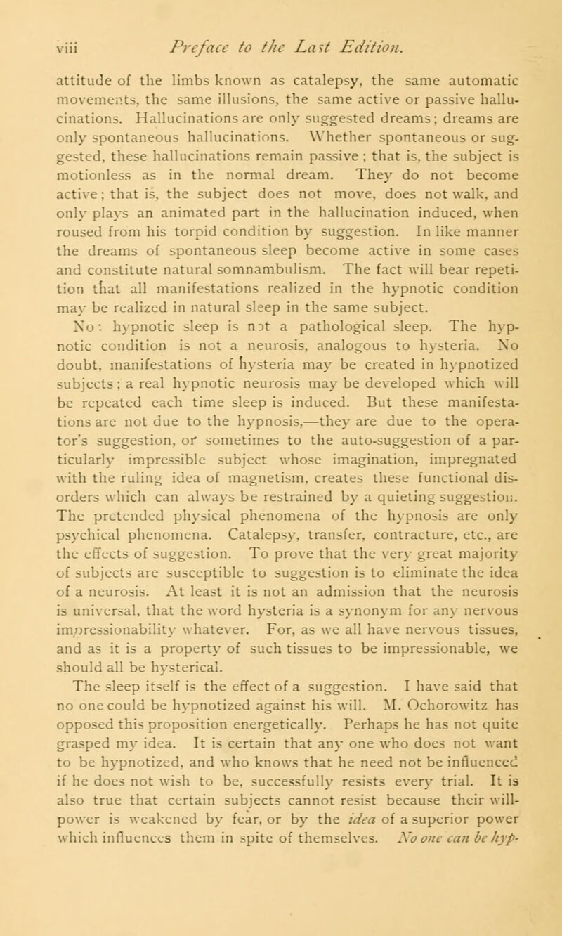 attitude of the limbs known as catalepsy, the same automatic movements, the same illusions, the same active or passive hallu- cinations. Hallucinations are only suggested dreams; dreams are only spontaneous hallucinations. Whether spontaneous or sug- gested, these hallucinations remain passive ; that is, the subject is motionless as in the normal dream. They do not become active; that is, the subject does not move, does not walk, and only plays an animated part in the hallucination induced, when roused from his torpid condition by suggestion. In like manner the dreams of spontaneous sleep become active in some ca and constitute natural somnambulism. The fact will bear repeti- tion that all manifestations realized in the hypnotic condition may be realized in natural sleep in the same subject. No: hypnotic sleep is n3t a pathological sleep. The hyp- notic condition is not a neurosis, analogous to hysteria. No doubt, manifestations of hysteria may be created in hypnotized subjects; a real hypnotic neurosis may be developed which will be repeated each time sleep is induced. But these manifesta- tions are not due to the hypnosis,—they are due to the opera- tor's suggestion, or sometimes to the auto-suggestion of a par- ticularly impressible subject whose imagination, impregnated with the ruling idea of magnetism, creates these functional dis- orders which can always be restrained by a quieting suggestion. The pretended physical phenomena of the hypnosis are only psychical phenomena. Catalepsy, transfer, contracture, etc., are the effects of suggestion. To prove that the very great majority of subjects are susceptible to suggestion is to eliminate the idea of a neurosis. At least it is not an admission that the neurosis is universal, that the word hysteria is a synonym for any nervous impressionability whatever. For, as we all have nervous tissues, and as it is a property of such tissues to be impressionable, we should all be hysterical. The sleep itself is the effect of a suggestion. I have said that no one could be hypnotized against his will. M. Ochorowitz has opposed this proposition energetically. Perhaps he has not quite grasped my idea. It is certain that any one who does not want to be hypnotized, and who knows that he need not be influenced if he does not wish to be, successfully resists every trial. It is also true that certain subjects cannot resist because their will- power is weakened by fear, or by the idea of a superior power which influences them in spite of themselves. Xo one can be hyp-