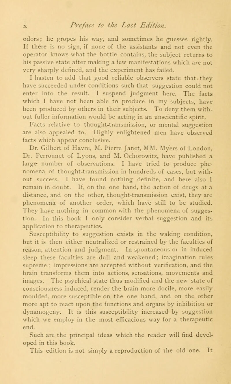 odors; he gropes his way, and sometimes he guesses rightly. If there is no sign, if none of the assistants and not even the operator knows what the bottle contains, the subject returns to his passive state after making a few manifestations which are not very sharply defined, and the experiment has failed. I hasten to add that good reliable observers state that they have succeeded under conditions such that suggestion could not enter into the result. I suspend judgment here. The facts which I have not been able to produce in my subjects, have been produced by others in their subjects. To deny them with- out fuller information would be acting in an unscientific spirit. Facts relative to thought-transmission, or mental suggestion are also appealed to. Highly enlightened men have observed facts which appear conclusive. Dr. Gilbert of Havre, M. Pierre Janet, MM. Myers of London, Dr. Perronnet of Lyons, and M. Ochorowitz, have published a large number of observations. I have tried to produce phe- nomena of thought-transmission in hundreds of cases, but with- out success. I have found nothing definite, and here also I remain in doubt. If, on the one hand, the action of drugs at a distance, and on the other, thought-transmission exist, they are phenomena of another order, which have still to be studied. They have nothing in common with the phenomena of sugges- tion. In this book I only consider verbal suggestion and its application to therapeutics. Susceptibility to suggestion exists in the waking condition, but it is then either neutralized or restrained by the faculties of reason, attention and judgment. In spontaneous 01 in induced sleep these faculties are dull and weakened ; imagination rules supreme ; impressions are accepted without verification, and the brain transforms them into actions, sensations, movements and images. The psychical state thus modified and the new state of consciousness induced, render the brain more docile, more easily moulded, more susceptible on the one hand, and on the other more apt to react upon the functions and organs by inhibition or dynamogeny. It is this susceptibility increased by suggestion which we employ in the most efficacious way for a therapeutic end. Such are the principal ideas which the reader will find devel- oped in this book. This edition is not simply a reproduction of the old one. It