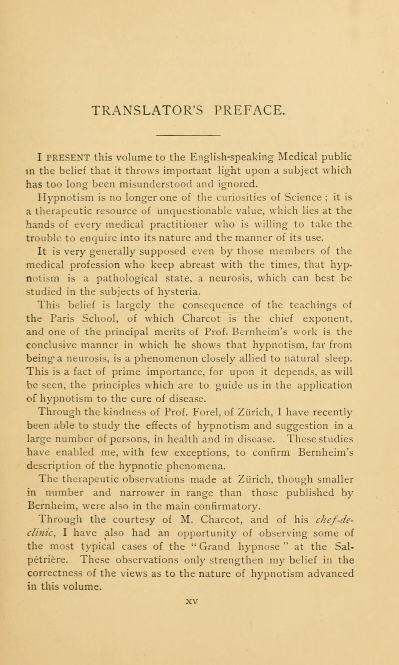 TRANSLATOR'S PREFACE. I PRESENT this volume to the English-speaking Medical public in the belief that it throws important light upon a subject which has too long been misunderstood and ignored. Hypnotism is no longer one of the curiosities of Science ; it is a therapeutic resource of unquestionable value, which lies at the hands of every medical practitioner who is willing to take the trouble to enquire into its nature and the manner of its use. It is very generally supposed even by those members of the medical profession who keep abreast with the times, that hyp- notism is a pathological state, a neurosis, which can best be studied in the subjects of hysteria. This belief is largely the consequence of the teachings of the Paris School, of which Charcot is the chief exponent, and one of the principal merits of Prof. Bernheim's work is the conclusive manner in which he shows that hypnotism, far from being a neurosis, is a phenomenon closely allied to natural sleep. This is a fact of prime importance, for upon it depends, as will be seen, the principles which are to guide us in the application of hypnotism to the cure of disease. Through the kindness of Prof. Forel, of Zurich, I have recently been able to study the effects of hypnotism and suggestion in a large number of persons, in health and in disease. These studies have enabled me, with few exceptions, to confirm Bernheim's description of the hypnotic phenomena. The therapeutic observations made at Zurich, though smaller in number and narrower in range than those published by Bernheim, were also in the main confirmatory. Through the courtesy of M. Charcot, and of his chef-de- clinic, I have also had an opportunity of observing some of the most typical cases of the  Grand hypnose  at the Sal- petriere. These observations only strengthen my belief in the correctness of the views as to the nature of hypnotism advanced in this volume.